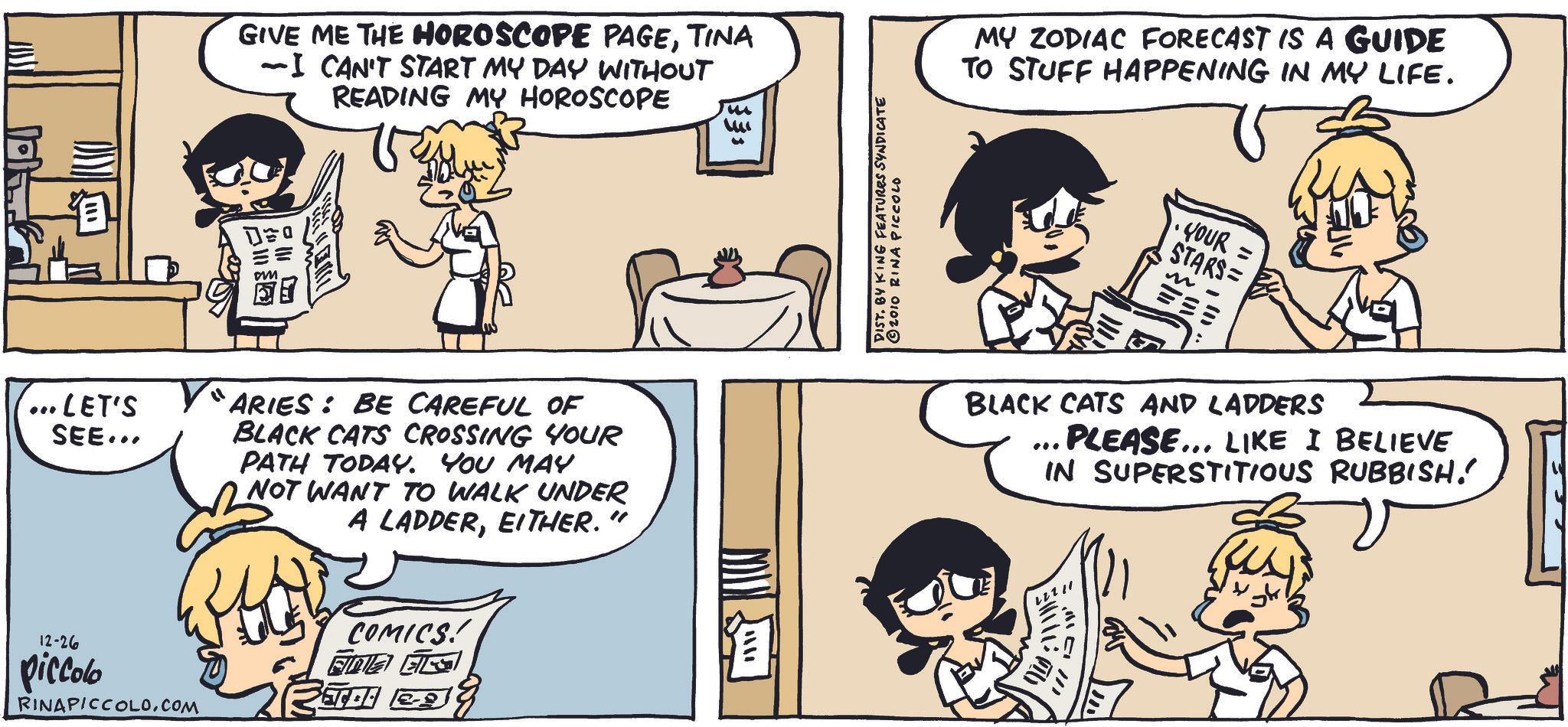 Shelf OCR: LET'S SEE... GIVE ME THE HOROSCOPE PAGETINA ~I CAN'T START MY DAY WITHOUT READING MY HOROSCOPE "ARIES: BE CAREFUL OF BLACK CATS CROSSING YOUR PATH TODAY. YOU MAY NOT WANT TO WALK UNDER A LADDEREITHER." 12-26 piccolo RINAPICCOLO.COM COMICS! FIZ EKS KING FEATURES SYNDICATE RINA PICCOLO MY ZODIAC FORECAST IS A GUIDE TO STUFF HAPPENING IN MY LIFE. YOUR = STARS= m BLACK CATS AND LADDERS *** PLEASE... LIKE I BELIEVE IN SUPERSTITIOUS RUBBISH! ? ?? // LET'S SEE ... GIVE ME THE HOROSCOPE PAGETINA ~ I CAN'T START MY DAY WITHOUT READING MY HOROSCOPE " ARIES : BE CAREFUL OF BLACK CATS CROSSING YOUR PATH TODAY . YOU MAY NOT WANT TO WALK UNDER A LADDEREITHER . " 12-26 piccolo RINAPICCOLO.COM COMICS ! FIZ EKS KING FEATURES SYNDICATE RINA PICCOLO MY ZODIAC FORECAST IS A GUIDE TO STUFF HAPPENING IN MY LIFE . YOUR = STARS = m BLACK CATS AND LADDERS *** PLEASE ... LIKE I BELIEVE IN SUPERSTITIOUS RUBBISH ! ? ?? //