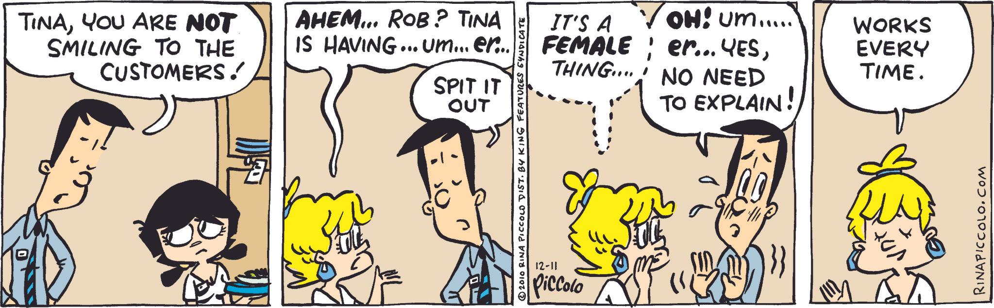 Fictional character OCR: TINAYOU ARE NOT SMILING TO THE CUSTOMERS! AHEM... ROB? TINA IS HAVING... um... er... SPIT IT OUT 2010 RINA PICCOLO DIST. BY KING FEATURES SYNDICATE 12-11 Piccolo IT'S A FEMALE ? OH: Um..... er... YESWORKS EVERY THING. NO NEED TIME. TO EXPLAIN! RINAPICCOLO.COM TINAYOU ARE NOT SMILING TO THE CUSTOMERS ! AHEM ... ROB ? TINA IS HAVING ... um ... er ... SPIT IT OUT 2010 RINA PICCOLO DIST . BY KING FEATURES SYNDICATE 12-11 Piccolo IT'S A FEMALE ? OH : Um ..... er ... YESWORKS EVERY THING . NO NEED TIME . TO EXPLAIN ! RINAPICCOLO.COM