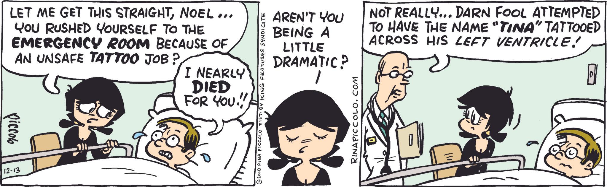 Publication OCR: LET ME GET THIS STRAIGHTNOEL ... YOU RUSHED YOURSELF TO THE EMERGENCY ROOM BECAUSE OF AN UNSAFE TATTOO JOB? I NEARLY DIED FOR YOU!!! piccolo 12-13 2010 RINA PICCOLD PIST. BY KING FEATURES SYNDICATE AREN'T YOU BEING A LITTLE DRAMATIC? 1 NOT REALLY... DARN FOOL ATTEMPTED TO HAVE THE NAME “TINA” TATTOOED ACROSS HIS LEFT VENTRICLE! RINAPICCOLO.COM LET ME GET THIS STRAIGHTNOEL ... YOU RUSHED YOURSELF TO THE EMERGENCY ROOM BECAUSE OF AN UNSAFE TATTOO JOB ? I NEARLY DIED FOR YOU !!! piccolo 12-13 2010 RINA PICCOLD PIST . BY KING FEATURES SYNDICATE AREN'T YOU BEING A LITTLE DRAMATIC ? 1 NOT REALLY ... DARN FOOL ATTEMPTED TO HAVE THE NAME “ TINA ” TATTOOED ACROSS HIS LEFT VENTRICLE ! RINAPICCOLO.COM