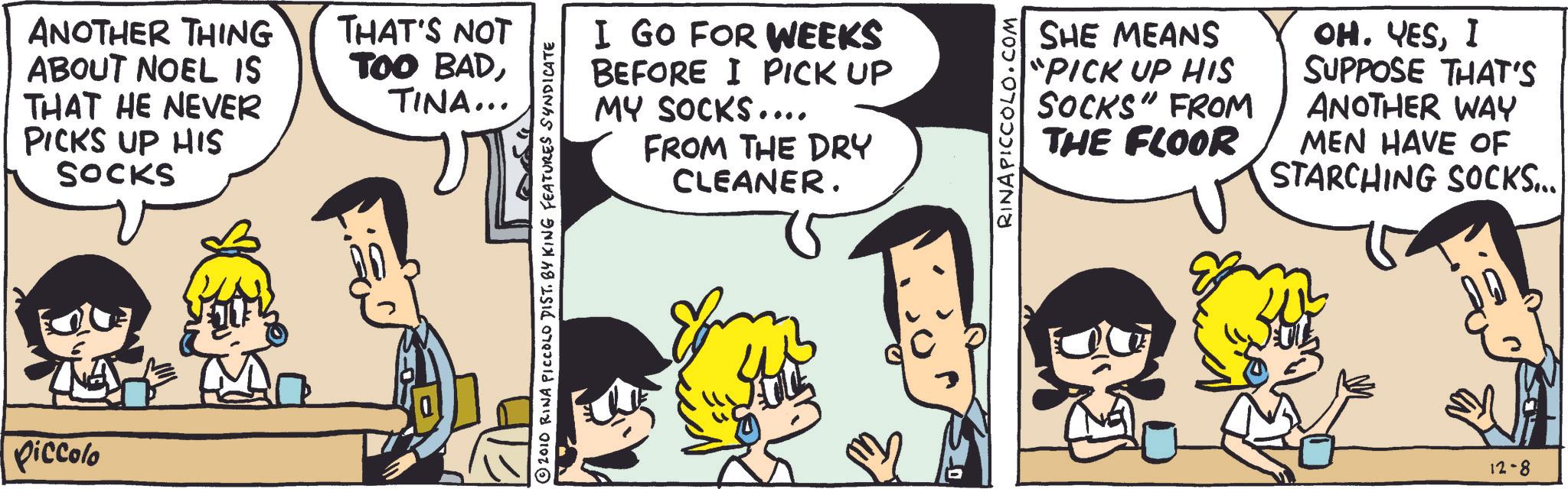 Animated cartoon OCR: Piccolo ANOTHER THING ABOUT NOEL IS THAT HE NEVER PICKS UP HIS SOCKS THAT'S NOT TOO BADTINA... I GO FOR WEEKS BEFORE I PICK UP MY SOCKS.... FROM THE DRY CLEANER. 2010 RINA PICCOLO DIST. BY KING FEATURES SYNDICATE RINA PICCOLO.COM SHE MEANS "PICK UP HIS SOCKS" FROM THE FLOOR OH. YESI SUPPOSE THAT'S ANOTHER WAY MEN HAVE OF STARCHING SOCKS... 12-8 Piccolo ANOTHER THING ABOUT NOEL IS THAT HE NEVER PICKS UP HIS SOCKS THAT'S NOT TOO BADTINA ... I GO FOR WEEKS BEFORE I PICK UP MY SOCKS .... FROM THE DRY CLEANER . 2010 RINA PICCOLO DIST . BY KING FEATURES SYNDICATE RINA PICCOLO.COM SHE MEANS " PICK UP HIS SOCKS " FROM THE FLOOR OH . YESI SUPPOSE THAT'S ANOTHER WAY MEN HAVE OF STARCHING SOCKS ... 12-8