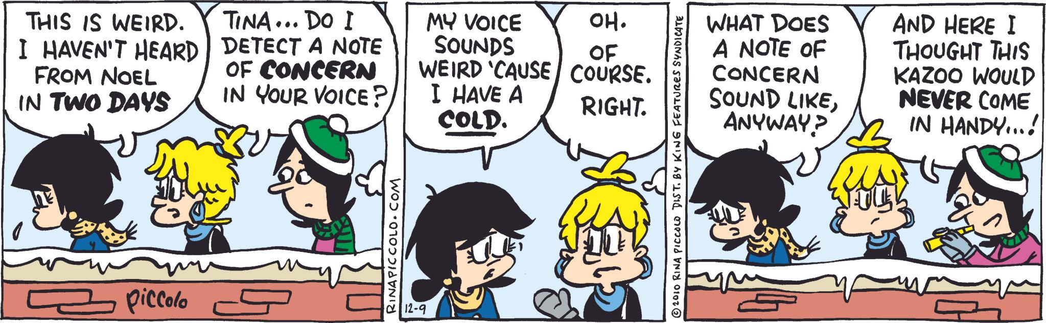 Comics OCR: THIS IS WEIRD. I HAVEN'T HEARD FROM NOEL IN TWO DAYS TINA... DO I DETECT A NOTE OF CONCERN IN YOUR VOICE? piccolo s RINAPICCOLO.COM 12-9 MY VOICE SOUNDS WEIRD 'CAUSE I HAVE A OH. OF COURSE. RIGHT. COLD. WHAT DOES A NOTE OF CONCERN SOUND LIKEANYWAY? AND HERE I THOUGHT THIS KAZOO WOULD NEVER COME IN HANDY...! 2010 RINA PICCOLO DIST. BY KING FEATURES SYNDICATE THIS IS WEIRD . I HAVEN'T HEARD FROM NOEL IN TWO DAYS TINA ... DO I DETECT A NOTE OF CONCERN IN YOUR VOICE ? piccolo s RINAPICCOLO.COM 12-9 MY VOICE SOUNDS WEIRD ' CAUSE I HAVE A OH . OF COURSE . RIGHT . COLD . WHAT DOES A NOTE OF CONCERN SOUND LIKEANYWAY ? AND HERE I THOUGHT THIS KAZOO WOULD NEVER COME IN HANDY ... ! 2010 RINA PICCOLO DIST . BY KING FEATURES SYNDICATE