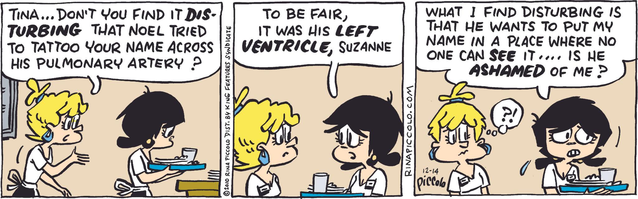 Publication OCR: TINA... DON'T YOU FIND IT DIS- TURBING THAT NOEL TRIED TO TATTOO YOUR NAME ACROSS HIS PULMONARY ARTERY ? © 2010 RINA PICCOLO DIST. BY KING FEATURES SYNDICATE TO BE FAIRIT WAS HIS LEFT VENTRICLESUZANNE WHAT I FIND DISTURBING IS THAT HE WANTS TO PUT MY NAME IN A PLACE WHERE NO ONE CAN SEE IT.... IS HE ASHAMED OF ME? RINAPICCOLO.COM 12-14 piccolo TINA ... DON'T YOU FIND IT DIS- TURBING THAT NOEL TRIED TO TATTOO YOUR NAME ACROSS HIS PULMONARY ARTERY ? © 2010 RINA PICCOLO DIST . BY KING FEATURES SYNDICATE TO BE FAIRIT WAS HIS LEFT VENTRICLESUZANNE WHAT I FIND DISTURBING IS THAT HE WANTS TO PUT MY NAME IN A PLACE WHERE NO ONE CAN SEE IT .... IS HE ASHAMED OF ME ? RINAPICCOLO.COM 12-14 piccolo