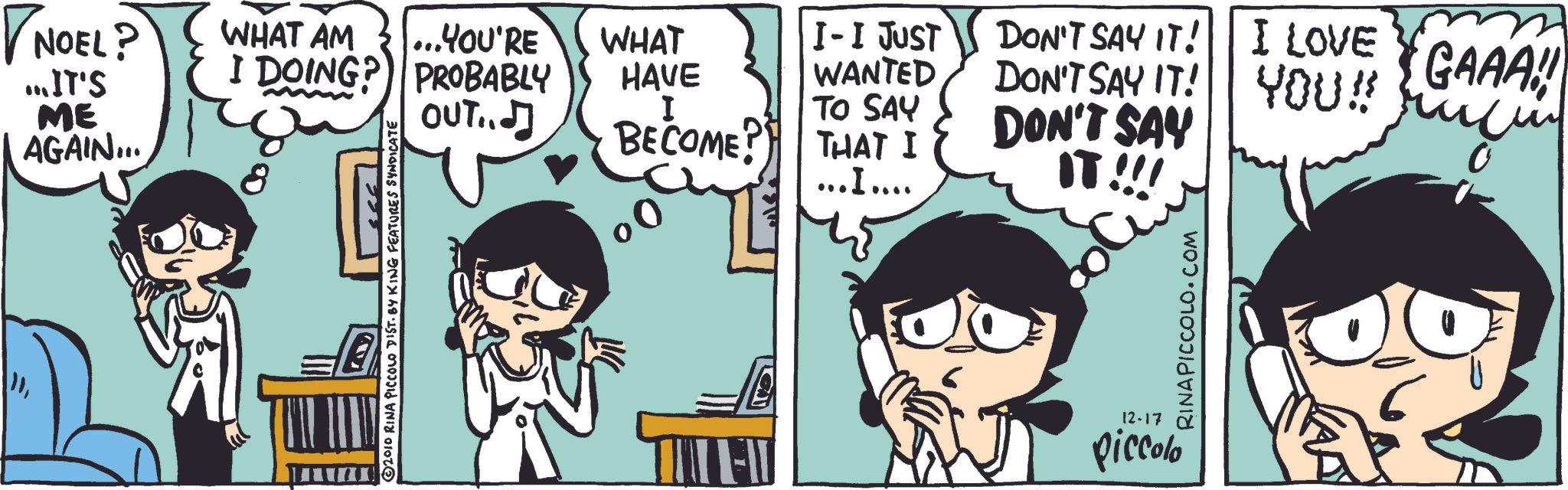 Animated cartoon OCR: NOEL? ...IT'S ME AGAIN... 8 2010 RINA PICCOLO DIST. BY KING FEATURES SYNDICATE WHAT AM ... ..YOU'RE WHAT I DOING? PROBABLY OUT.. HAVE I I-I JUST WANTED DON'T SAY IT! DON'T SAY IT! I LOVE YOU!! GAAA! BECOME? TO SAY THAT I DON'T SAY ...I.... IT !!! FI 12-17 piccolo RINAPICCOLO.COM NOEL ? ... IT'S ME AGAIN ... 8 2010 RINA PICCOLO DIST . BY KING FEATURES SYNDICATE WHAT AM ... ..YOU'RE WHAT I DOING ? PROBABLY OUT .. HAVE I I - I JUST WANTED DON'T SAY IT ! DON'T SAY IT ! I LOVE YOU !! GAAA ! BECOME ? TO SAY THAT I DON'T SAY ... I .... IT !!! FI 12-17 piccolo RINAPICCOLO.COM