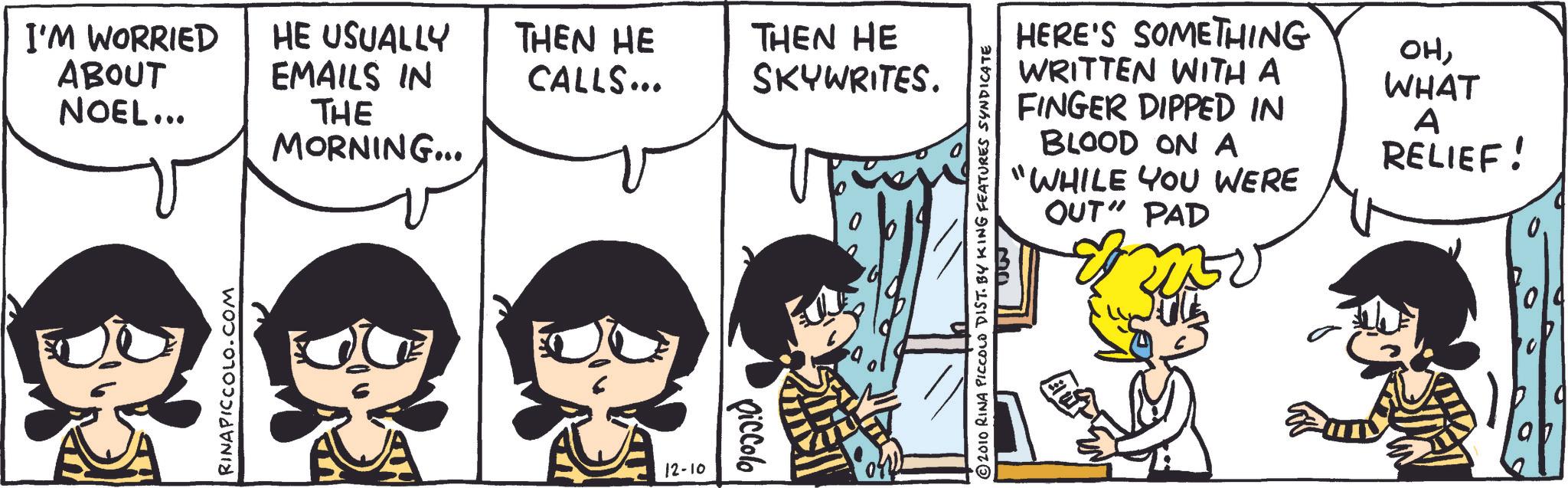 Comic book OCR: I'M WORRIED ABOUT NOEL... ? RINAPICCOLO.COM HE USUALLY THEN HE EMAILS IN CALLS... THEN HE SKYWRITES. THE MORNING... 12-10 piccolo ©2010 RINA PICCOLO DIST. BY KING FEATURES SYNDICATE 30 HERE'S SOMETHING WRITTEN WITH A FINGER DIPPED IN BLOOD ON A "WHILE YOU WERE OUT" PAD OHWHAT A RELIEF! I'M WORRIED ABOUT NOEL ... ? RINAPICCOLO.COM HE USUALLY THEN HE EMAILS IN CALLS ... THEN HE SKYWRITES . THE MORNING ... 12-10 piccolo © 2010 RINA PICCOLO DIST . BY KING FEATURES SYNDICATE 30 HERE'S SOMETHING WRITTEN WITH A FINGER DIPPED IN BLOOD ON A " WHILE YOU WERE OUT " PAD OHWHAT A RELIEF !