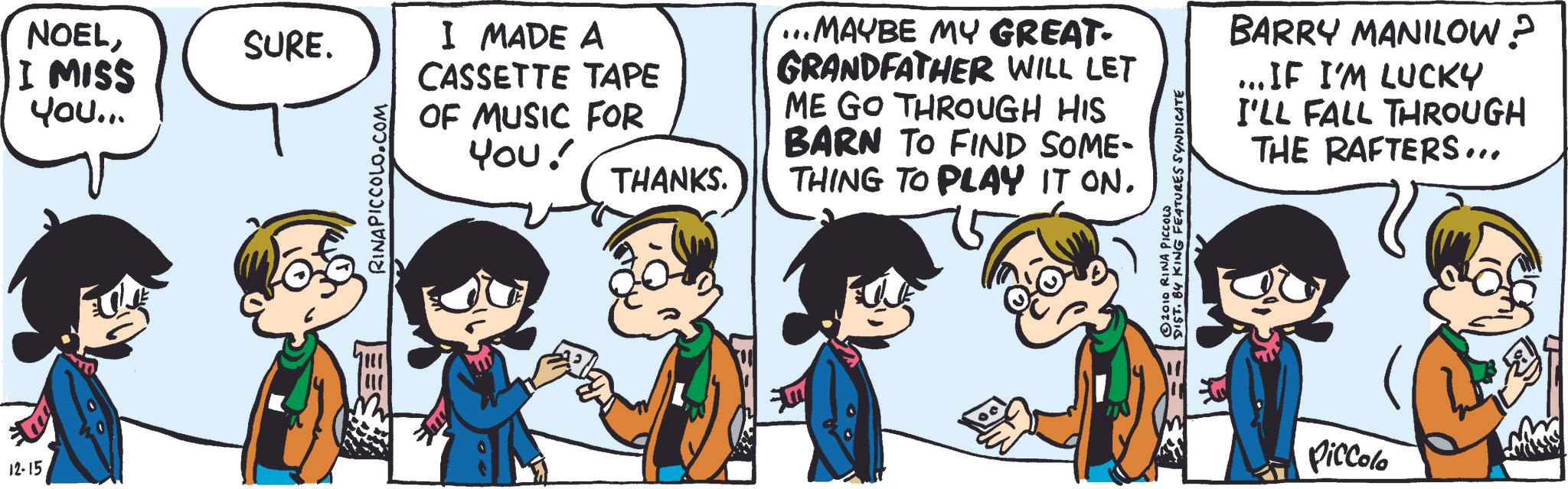 Gesture OCR: 12-15 NOELI MISS You... SURE. RINAPICCOLO.COM I MADE A CASSETTE TAPE OF MUSIC FOR You! THANKS. ...MAYBE MY GREAT- GRANDFATHER WILL LET ME GO THROUGH HIS BARN TO FIND SOME- THING TO PLAY IT ON. © 2010 RINA PICCOLO DIST. BY KING FEATURES SYNDICATE BARRY MANILOW? ...IF I'M LUCKY I'LL FALL THROUGH THE RAFTERS... Piccolo 12-15 NOELI MISS You ... SURE . RINAPICCOLO.COM I MADE A CASSETTE TAPE OF MUSIC FOR You ! THANKS . ... MAYBE MY GREAT- GRANDFATHER WILL LET ME GO THROUGH HIS BARN TO FIND SOME- THING TO PLAY IT ON . © 2010 RINA PICCOLO DIST . BY KING FEATURES SYNDICATE BARRY MANILOW ? ... IF I'M LUCKY I'LL FALL THROUGH THE RAFTERS ... Piccolo