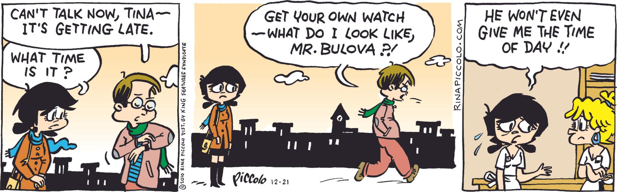 Animated cartoon OCR: CAN'T TALK NOWTINA~ IT'S GETTING LATE. WHAT TIME IS IT? © 2010 RINA PICCOLO DIST. BY KING FEATURES SYNDICATE Piccolo 12-21 GET YOUR OWN WATCH - WHAT DO I LOOK LIKEMR. BULOVA ?/ RINA PICCOLO.COM HE WON'T EVEN GIVE ME THE TIME OF DAY!! CAN'T TALK NOWTINA ~ IT'S GETTING LATE . WHAT TIME IS IT ? © 2010 RINA PICCOLO DIST . BY KING FEATURES SYNDICATE Piccolo 12-21 GET YOUR OWN WATCH - WHAT DO I LOOK LIKEMR . BULOVA ? / RINA PICCOLO.COM HE WON'T EVEN GIVE ME THE TIME OF DAY !!