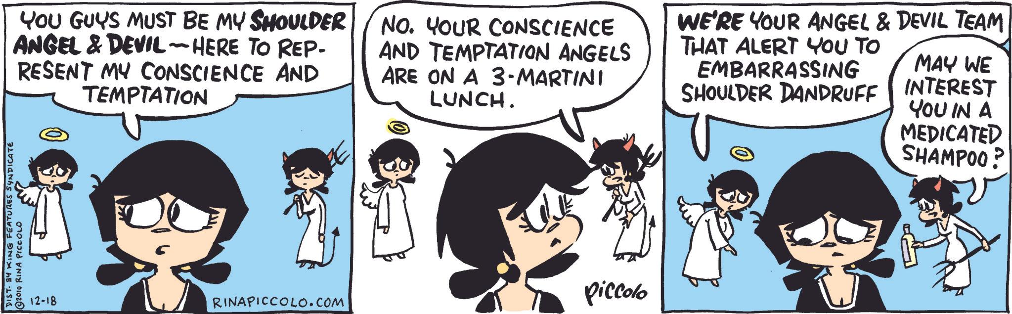 Comic book OCR: DIST. BY KING FEATURES SYNDICATE 2010 RINA PICCOLO 12-18 YOU GUYS MUST BE MY SHOULDER ANGEL & DEVIL-HERE TO REP- RESENT MY CONSCIENCE AND TEMPTATION NO. YOUR CONSCIENCE AND TEMPTATION ANGELS ARE ON A 3-MARTINI LUNCH. WE'RE YOUR ANGEL & DEVIL TEAM THAT ALERT YOU TO EMBARRASSING SHOULDER DANDRUFF MAY WE INTEREST YOU IN A MEDICATED SHAMPOO? RINAPICCOLO.COM Piccolo DIST . BY KING FEATURES SYNDICATE 2010 RINA PICCOLO 12-18 YOU GUYS MUST BE MY SHOULDER ANGEL & DEVIL - HERE TO REP- RESENT MY CONSCIENCE AND TEMPTATION NO . YOUR CONSCIENCE AND TEMPTATION ANGELS ARE ON A 3 - MARTINI LUNCH . WE'RE YOUR ANGEL & DEVIL TEAM THAT ALERT YOU TO EMBARRASSING SHOULDER DANDRUFF MAY WE INTEREST YOU IN A MEDICATED SHAMPOO ? RINAPICCOLO.COM Piccolo