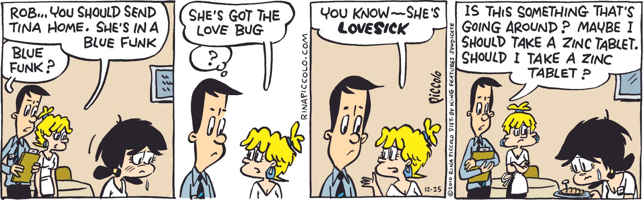Comic book OCR: BLUE FUNK? ROB... YOU SHOULD SEND TINA HOME. SHE'S IN A BLUE FUNK SHE'S GOT THE LOVE BUG YOU KNOW SHE'S LOVESICK - RINAPICCOLO.COM 12-25 Piccolo 2010 RINA PICCOLO DIST. BY KING FEATURES SYNDICATE IS THIS SOMETHING THAT'S GOING AROUND? MAYBE I SHOULD TAKE A ZINC TABLET. SHOULD I TAKE A ZINC TABLET P BLUE FUNK ? ROB ... YOU SHOULD SEND TINA HOME . SHE'S IN A BLUE FUNK SHE'S GOT THE LOVE BUG YOU KNOW SHE'S LOVESICK - RINAPICCOLO.COM 12-25 Piccolo 2010 RINA PICCOLO DIST . BY KING FEATURES SYNDICATE IS THIS SOMETHING THAT'S GOING AROUND ? MAYBE I SHOULD TAKE A ZINC TABLET . SHOULD I TAKE A ZINC TABLET P