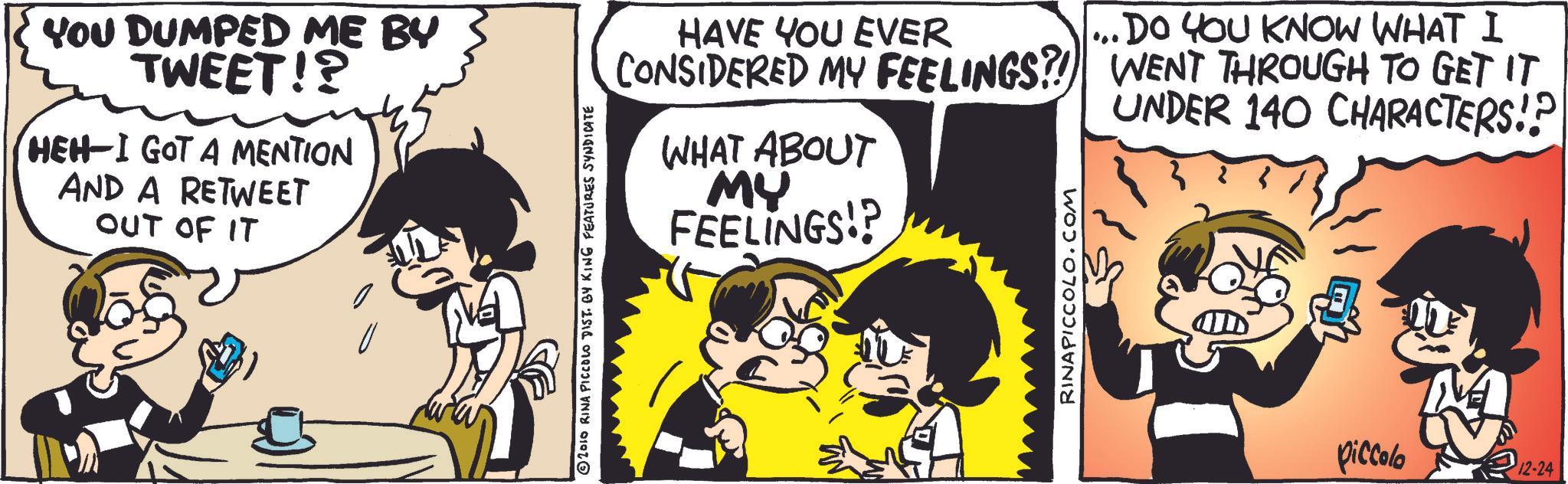 Animation OCR: You DUMPED ME BY TWEET!? HEH-I GOT A MENTION AND A RETWEET OUT OF IT © 2010 RINA PICCOLO DIST. BY KING FEATURES SYNDICATE HAVE YOU EVER CONSIDERED MY FEELINGS?! WHAT ABOUT MY FEELINGS!? RINAPICCOLO.COM ... DO YOU KNOW WHAT I WENT THROUGH TO GET IT UNDER 140 CHARACTERS!? piccolo 12-24 You DUMPED ME BY TWEET !? HEH - I GOT A MENTION AND A RETWEET OUT OF IT © 2010 RINA PICCOLO DIST . BY KING FEATURES SYNDICATE HAVE YOU EVER CONSIDERED MY FEELINGS ?! WHAT ABOUT MY FEELINGS !? RINAPICCOLO.COM ... DO YOU KNOW WHAT I WENT THROUGH TO GET IT UNDER 140 CHARACTERS !? piccolo 12-24