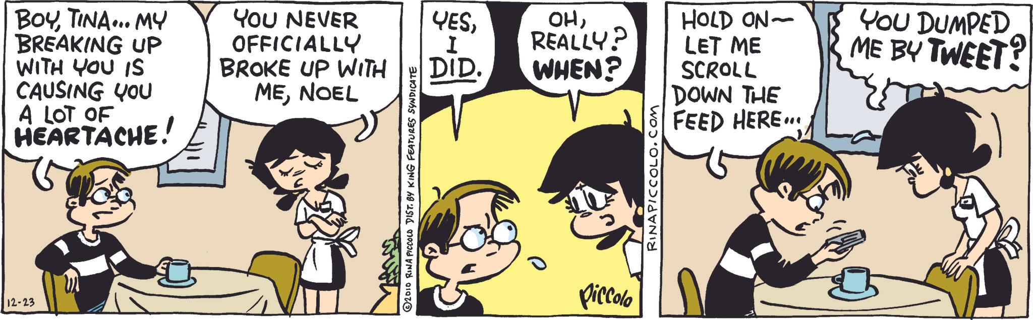 Animation OCR: 12-23 BOYTINA... MY BREAKING UP WITH YOU IS CAUSING YOU A LOT OF HEARTACHE! YOU NEVER OFFICIALLY BROKE UP WITH MENOEL © 2010 RINA PICCOLO DIST. BY KING FEATURES SYNDICATE YESI OHHOLD ON- REALLY? LET ME DID. WHEN? YOU DUMPED ME BY TWEET? SCROLL DOWN THE FEED HERE... Piccolo RINAPICCOLO.COM 12-23 BOYTINA ... MY BREAKING UP WITH YOU IS CAUSING YOU A LOT OF HEARTACHE ! YOU NEVER OFFICIALLY BROKE UP WITH MENOEL © 2010 RINA PICCOLO DIST . BY KING FEATURES SYNDICATE YESI OHHOLD ON- REALLY ? LET ME DID . WHEN ? YOU DUMPED ME BY TWEET ? SCROLL DOWN THE FEED HERE ... Piccolo RINAPICCOLO.COM