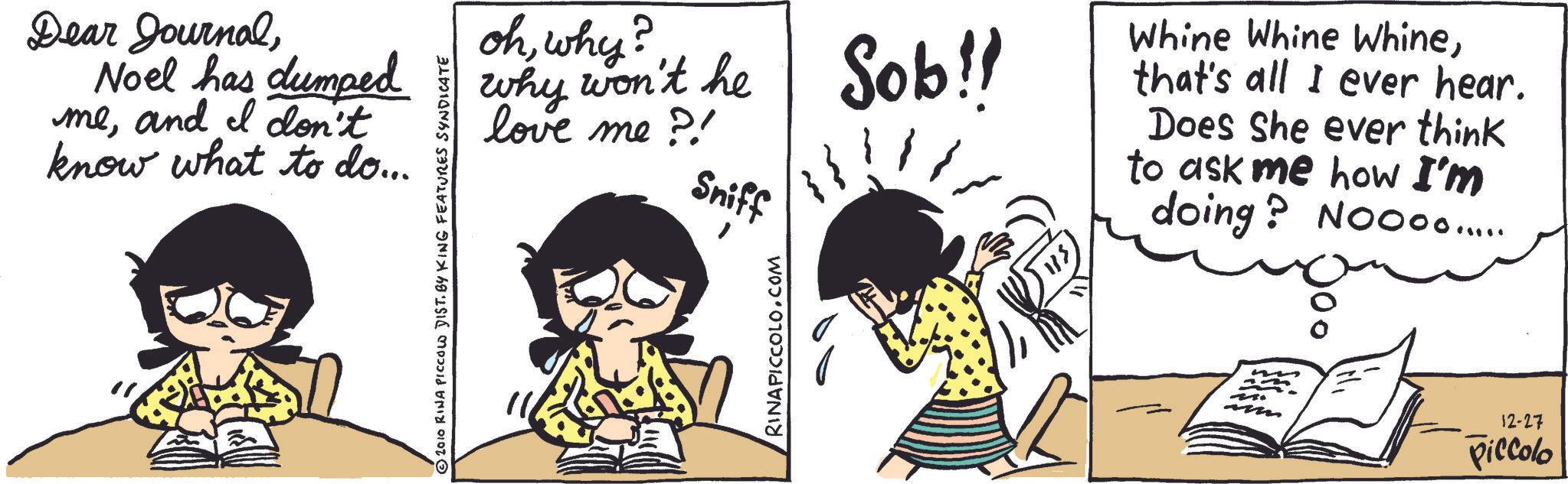 Photo caption OCR: Dear JournalNoel has dumped meand I don't know what to do... ? ohwhy? why won't he love me ?! Sniff 2010 RINA PICCOLO DIST. BY KING FEATURES SYNDICATE RINAPICCOLO.COM Sob!! Whine Whine Whinethat's all I ever hear. Does she ever think to ask me how I'm doing? Noooo..... 12-27 Piccolo Dear JournalNoel has dumped meand I don't know what to do ... ? ohwhy ? why won't he love me ? ! Sniff 2010 RINA PICCOLO DIST . BY KING FEATURES SYNDICATE RINAPICCOLO.COM Sob !! Whine Whine Whinethat's all I ever hear . Does she ever think to ask me how I'm doing ? Noooo ..... 12-27 Piccolo