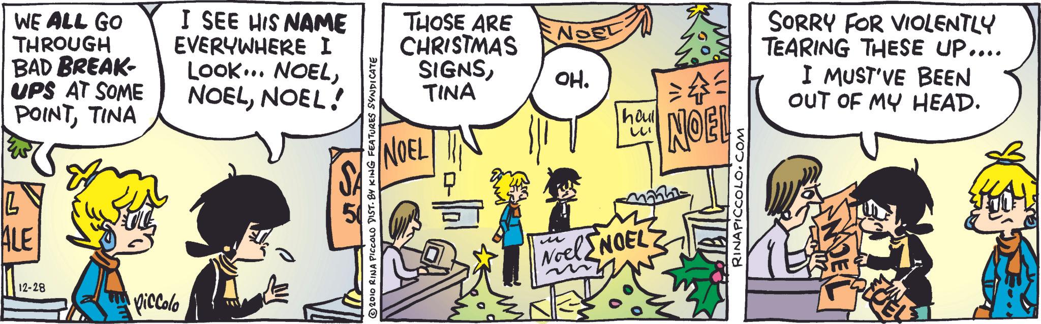 Animation OCR: WE ALL GO THROUGH BAD BREAK- UPS AT SOME POINTTINA L ALE I SEE HIS NAME EVERYWHERE I LOOK... NOELNOEL! 50 12-28 Piccolo THOSE ARE CHRISTMAS SIGNSNOEL TINA NOEL OH. haul ?? 111 NOEL ©2010 RINA PICCOLO DIST. BY KING FEATURES SYNDICATE ? Noel NOEL RINAPICCOLO.COM SORRY FOR VIOLENTLY TEARING THESE UP.... I MUST'VE BEEN OUT OF MY HEAD. WE ALL GO THROUGH BAD BREAK- UPS AT SOME POINTTINA L ALE I SEE HIS NAME EVERYWHERE I LOOK ... NOELNOEL ! 50 12-28 Piccolo THOSE ARE CHRISTMAS SIGNSNOEL TINA NOEL OH . haul ?? 111 NOEL © 2010 RINA PICCOLO DIST . BY KING FEATURES SYNDICATE ? Noel NOEL RINAPICCOLO.COM SORRY FOR VIOLENTLY TEARING THESE UP .... I MUST'VE BEEN OUT OF MY HEAD .