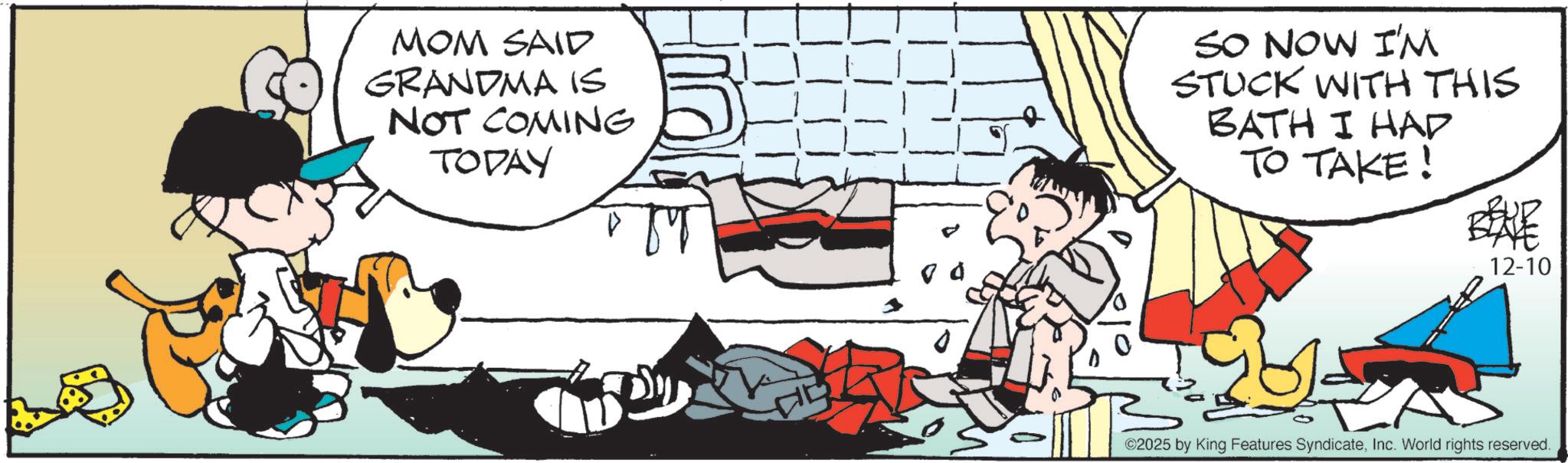 Comic book OCR: MOM SAID GRANDMA IS NOT COMING TODAY SO NOW I'M STUCK WITH THIS BATH I HAD TO TAKE! 12-10 201 ©2025 by King Features SyndicateInc. World rights reserved. MOM SAID GRANDMA IS NOT COMING TODAY SO NOW I'M STUCK WITH THIS BATH I HAD TO TAKE ! 12-10 201 © 2025 by King Features SyndicateInc. World rights reserved .