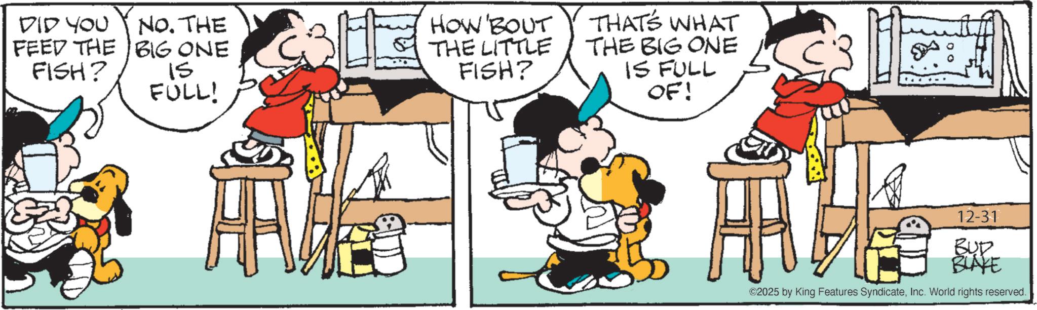 Publication OCR: DID YOU NO. THE FEED THE BIG ONE FISH? 15 FULL! HOW'BOUT THE LITTLE FISH? THAT'S WHAT THE BIG ONE IS FULL OF! 12-31 BUD BLAKE ©2025 by King Features SyndicateInc. World rights reserved. DID YOU NO . THE FEED THE BIG ONE FISH ? 15 FULL ! HOW'BOUT THE LITTLE FISH ? THAT'S WHAT THE BIG ONE IS FULL OF ! 12-31 BUD BLAKE © 2025 by King Features SyndicateInc. World rights reserved .