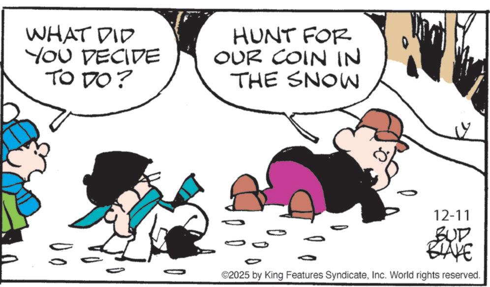 Photo caption OCR: WHAT DID YOU DECIDE TO DO? HUNT FOR OUR COIN IN THE SNOW 12-11 BUD BLAKE ©2025 by King Features SyndicateInc. World rights reserved. WHAT DID YOU DECIDE TO DO ? HUNT FOR OUR COIN IN THE SNOW 12-11 BUD BLAKE © 2025 by King Features SyndicateInc. World rights reserved .
