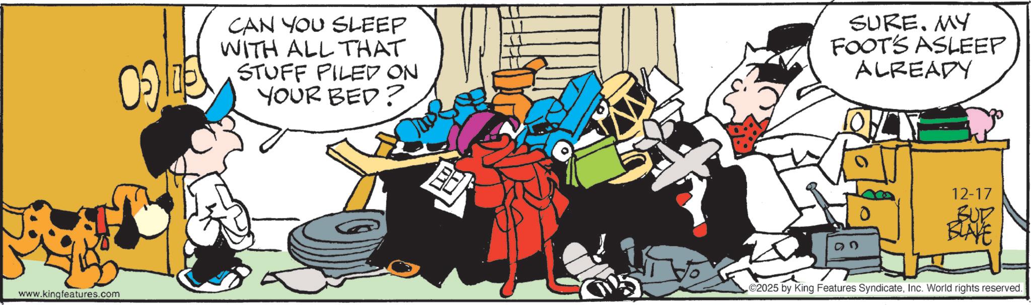 Animated cartoon OCR: www.kingfeatures.com CAN YOU SLEEP WITH ALL THAT STUFF FILED ON YOUR BED? ? SURE. MY FOOT'S ASLEEP ALREADY 12-17 BUD BLAYE 2025 by King Features SyndicateInc. World rights reserved. www.kingfeatures.com CAN YOU SLEEP WITH ALL THAT STUFF FILED ON YOUR BED ? ? SURE . MY FOOT'S ASLEEP ALREADY 12-17 BUD BLAYE 2025 by King Features SyndicateInc. World rights reserved .