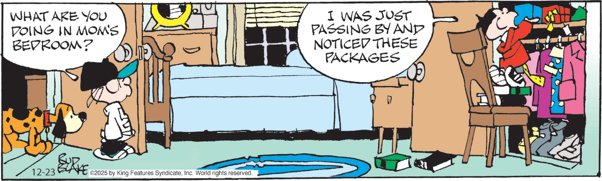 Animated cartoon OCR: WHAT ARE YOU DOING IN MOM'S BEDROOM? I WAS JUST PASSING BY AND NOTICED THESE PACKAGES 12-23 ©2025 by King Features SyndicateInc. World rights reserved. H WHAT ARE YOU DOING IN MOM'S BEDROOM ? I WAS JUST PASSING BY AND NOTICED THESE PACKAGES 12-23 © 2025 by King Features SyndicateInc. World rights reserved . H