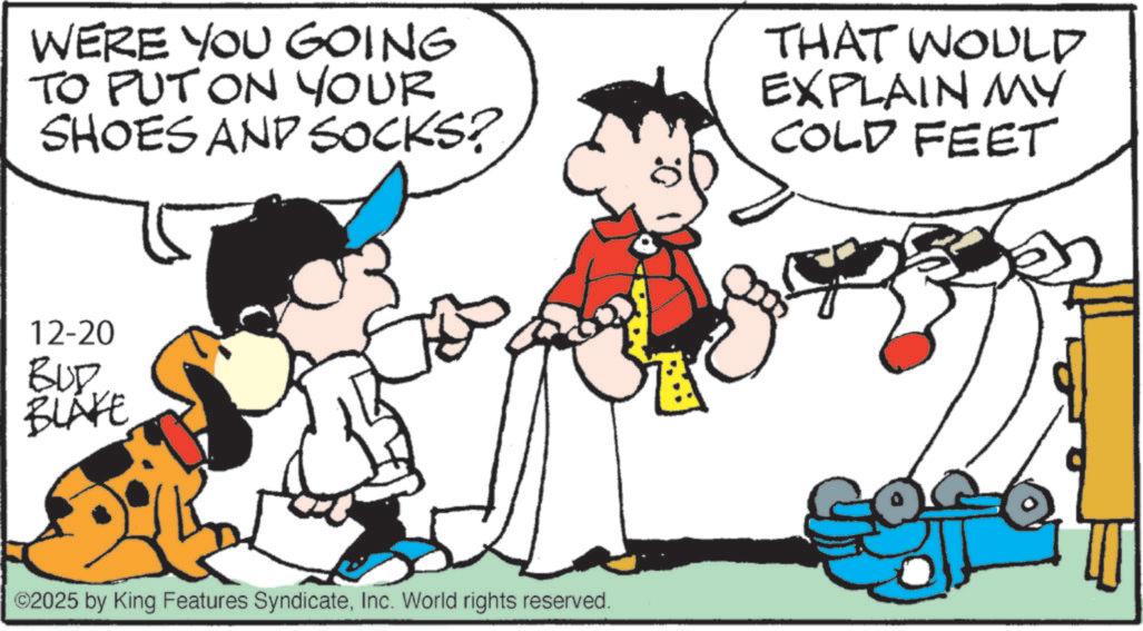 Animated cartoon OCR: WERE YOU GOING TO PUT ON YOUR SHOES AND SOCKS? THAT WOULD EXPLAIN MY COLD FEET 12-20 BUD BLAKE ©2025 by King Features SyndicateInc. World rights reserved. WERE YOU GOING TO PUT ON YOUR SHOES AND SOCKS ? THAT WOULD EXPLAIN MY COLD FEET 12-20 BUD BLAKE © 2025 by King Features SyndicateInc. World rights reserved .