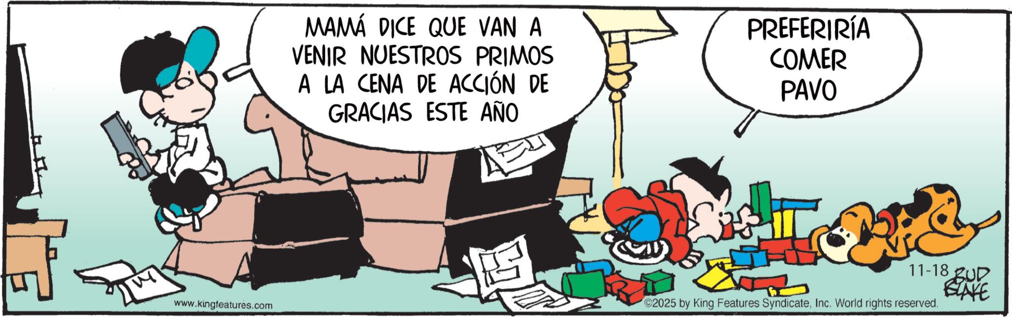 Comic book OCR: 17 17 MAMÁ DICE QUE VAN A VENIR NUESTROS PRIMOS A LA CENA DE ACCIÓN DE GRACIAS ESTE AÑO PREFERIRÍA COMER PAVO www.kingfeatures.com 11-18 UD BLAKE C2025 by King Features SyndicateInc. World rights reserved. 17 17 MAMÁ DICE QUE VAN A VENIR NUESTROS PRIMOS A LA CENA DE ACCIÓN DE GRACIAS ESTE AÑO PREFERIRÍA COMER PAVO www.kingfeatures.com 11-18 UD BLAKE C2025 by King Features SyndicateInc. World rights reserved .
