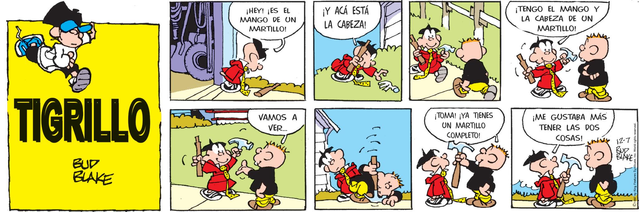 Comic book OCR: ¡HEY! ¡ES EL MANGO DE UN MARTILLO! ¡Y ACÁ ESTÁ LA CABEZA! TIGRILLO BUD BLAKE VAMOS A VER... ¡TOMA! ¡YA TIENES UN MARTILLO COMPLETO! ¡TENGO EL MANGO Y LA CABEZA DE UN MARTILLO! ¡ME GUSTABA MÁS TENER LAS DOS COSAS! 12-7 BUD BLAKE ¡ HEY ! ¡ ES EL MANGO DE UN MARTILLO ! ¡ Y ACÁ ESTÁ LA CABEZA ! TIGRILLO BUD BLAKE VAMOS A VER ... ¡ TOMA ! ¡ YA TIENES UN MARTILLO COMPLETO ! ¡ TENGO EL MANGO Y LA CABEZA DE UN MARTILLO ! ¡ ME GUSTABA MÁS TENER LAS DOS COSAS ! 12-7 BUD BLAKE