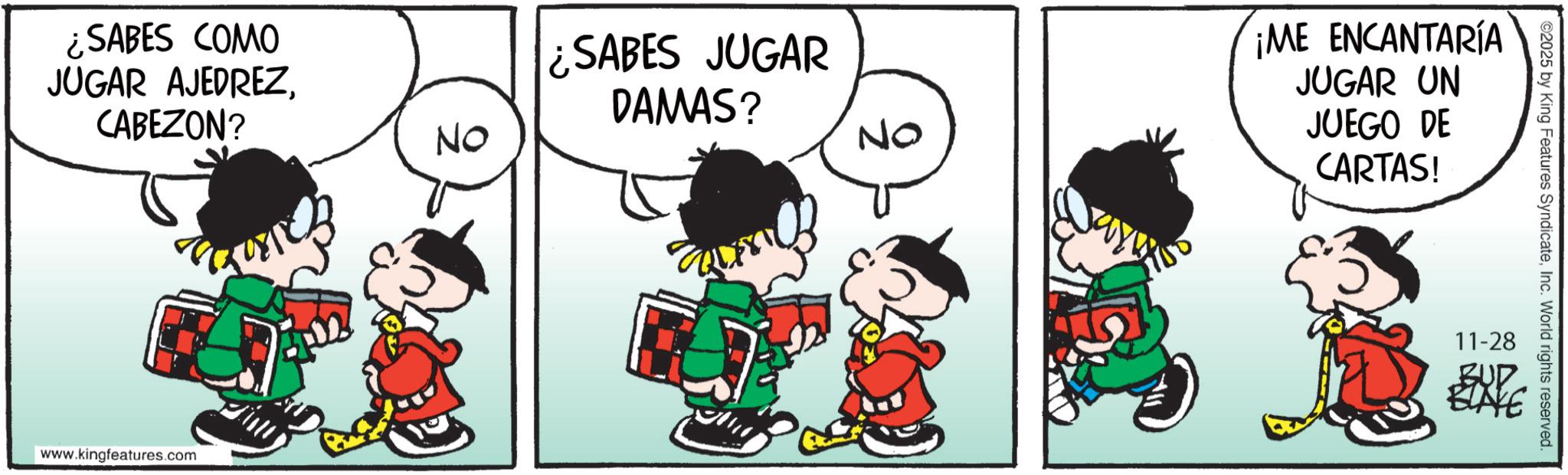 Comics OCR: ¿SABES COMO JUGAR AJEDREZCABEZON? www.kingfeatures.com No ¿SABES JUGAR DAMAS? ¡ME ENCANTARÍA NO JUGAR JUEGO CARTAS! UN DE ©2025 by King Features SyndicateInc. World rights reserved. 11-28 BUD ELIVE ¿ SABES COMO JUGAR AJEDREZCABEZON ? www.kingfeatures.com No ¿ SABES JUGAR DAMAS ? ¡ ME ENCANTARÍA NO JUGAR JUEGO CARTAS ! UN DE © 2025 by King Features SyndicateInc. World rights reserved . 11-28 BUD ELIVE