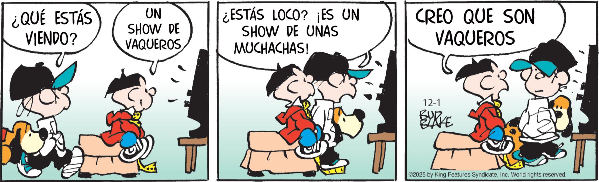 Comic book OCR: ¿QUÉ ESTÁS VIENDO? UN SHOW DE VAQUEROS ¿ESTÁS LOCO? ¡ES UN SHOW DE UNAS MUCHACHAS! CREO QUE SON VAQUEROS 12-1 BYRKE ©2025 by King Features SyndicateInc. World rights reserved. ¿ QUÉ ESTÁS VIENDO ? UN SHOW DE VAQUEROS ¿ ESTÁS LOCO ? ¡ ES UN SHOW DE UNAS MUCHACHAS ! CREO QUE SON VAQUEROS 12-1 BYRKE © 2025 by King Features SyndicateInc. World rights reserved .