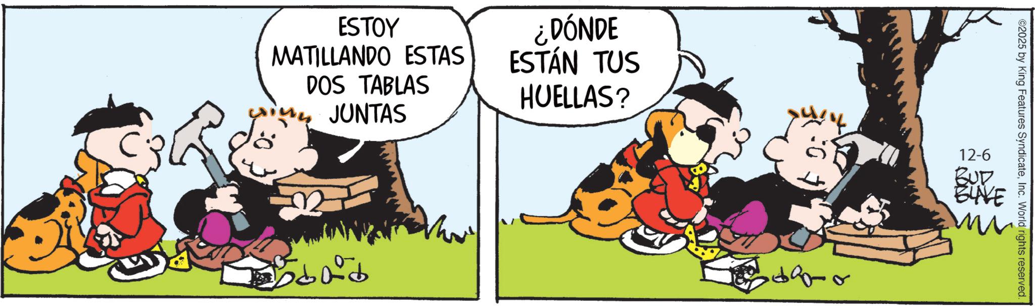 Happiness OCR: ESTOY MATILLANDO ESTAS DOS TABLAS JUNTAS ¿DÓNDE ESTÁN TUS HUELLAS? 2025 by King Features SyndicateInc. World rights reserved. 12-6 BUD BUVE ESTOY MATILLANDO ESTAS DOS TABLAS JUNTAS ¿ DÓNDE ESTÁN TUS HUELLAS ? 2025 by King Features SyndicateInc. World rights reserved . 12-6 BUD BUVE