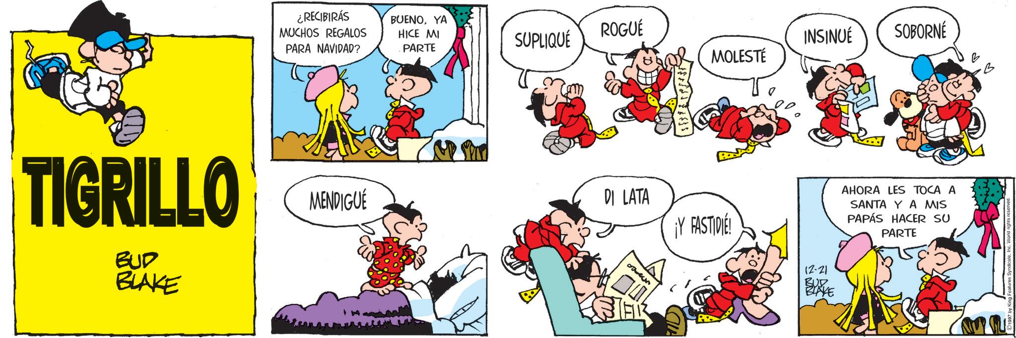 Animated cartoon OCR: ¿RECIBIRÁS MUCHOS REGALOS PARA NAVIDAD? BUENOYA HICE MI PARTE ROGUÉ SUPLIQUÉ INSINUE SOBORNÉ MOLESTÉ TIGRILLO MENDIGUÉ DI LATA ¡Y FASTIDIE! BUD BLAKE 12-21 BUD BLAKE AHORA LES TOCA A SANTA YA MIS PAPÁS HACER SU PARTE ¿ RECIBIRÁS MUCHOS REGALOS PARA NAVIDAD ? BUENOYA HICE MI PARTE ROGUÉ SUPLIQUÉ INSINUE SOBORNÉ MOLESTÉ TIGRILLO MENDIGUÉ DI LATA ¡ Y FASTIDIE ! BUD BLAKE 12-21 BUD BLAKE AHORA LES TOCA A SANTA YA MIS PAPÁS HACER SU PARTE