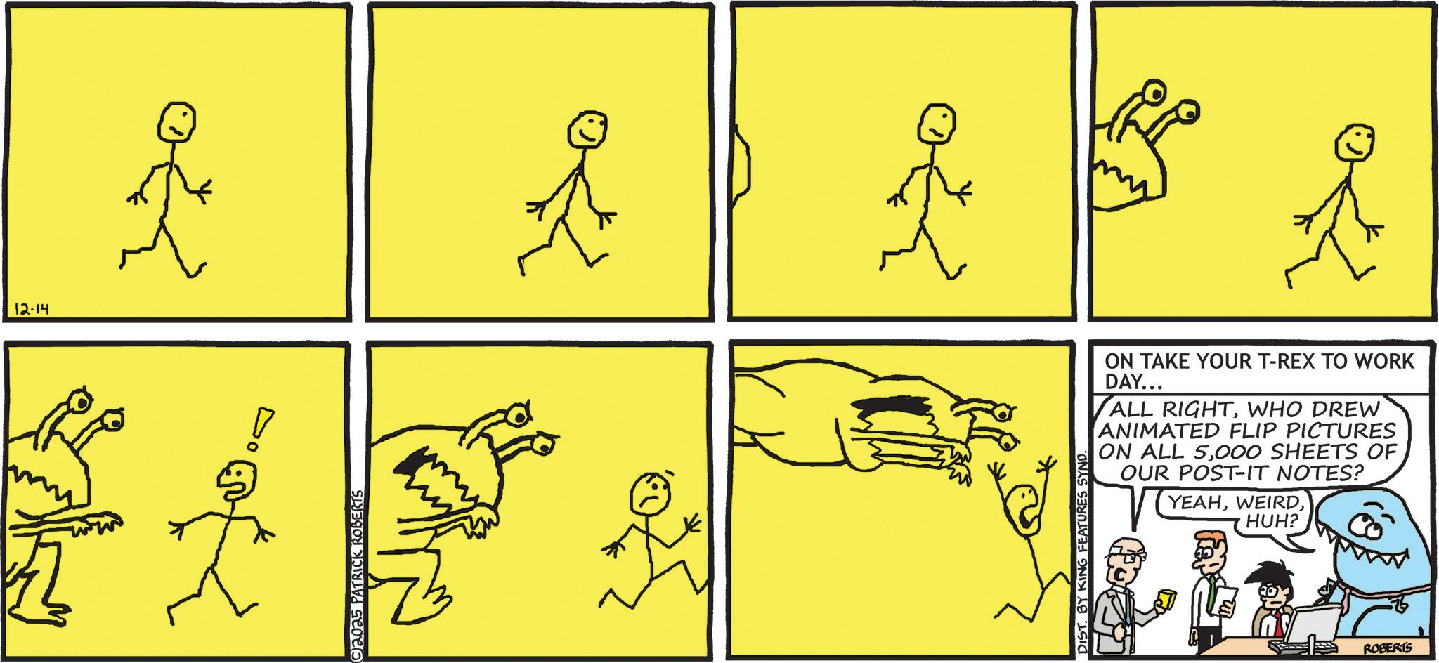 Cartoon OCR: 12-14 2025 PATRICK ROBERTS DIST. BY KING FEATURES SYND. ON TAKE YOUR T-REX TO WORK DAY... ALL RIGHTWHO DREW ANIMATED FLIP PICTURES ON ALL 5000 SHEETS OF OUR POST-IT NOTES? YEAHHUH? ROBERTS 12-14 2025 PATRICK ROBERTS DIST . BY KING FEATURES SYND . ON TAKE YOUR T - REX TO WORK DAY ... ALL RIGHTWHO DREW ANIMATED FLIP PICTURES ON ALL 5000 SHEETS OF OUR POST - IT NOTES ? YEAHHUH ? ROBERTS