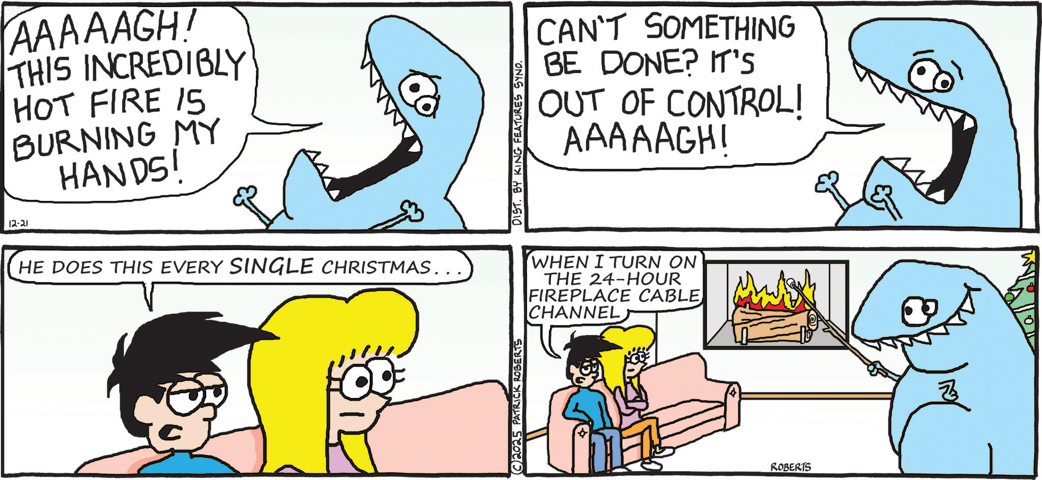 Fiction OCR: 12-21 AAAAAGH! THIS INCREDIBLY HOT FIRE 15 BURNING MY HANDS! HE DOES THIS EVERY SINGLE CHRISTMAS.. 2025 PATRICK ROBERTS 20 DIST. BY KING FEATURES SYNO. CAN'T SOMETHING BE DONE? IT'S OUT OF CONTROL! AAAAAGHI WHEN I TURN ON THE 24-HOUR FIREPLACE CABLE CHANNELS ROBERTS 12-21 AAAAAGH ! THIS INCREDIBLY HOT FIRE 15 BURNING MY HANDS ! HE DOES THIS EVERY SINGLE CHRISTMAS .. 2025 PATRICK ROBERTS 20 DIST . BY KING FEATURES SYNO . CAN'T SOMETHING BE DONE ? IT'S OUT OF CONTROL ! AAAAAGHI WHEN I TURN ON THE 24 - HOUR FIREPLACE CABLE CHANNELS ROBERTS