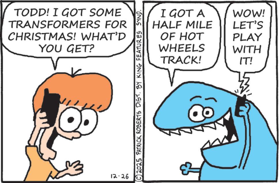 Photo caption OCR: TODD! I GOT SOME TRANSFORMERS FOR CHRISTMAS! WHAT'D YOU GET? 12-26 I GOT A WOW! HALF MILE LET'S OF HOT PLAY WHEELS TRACK! WITH IT! © 2025 PATRICK ROBERTS DIST. BY KING FEATURES SYND. TODD ! I GOT SOME TRANSFORMERS FOR CHRISTMAS ! WHAT'D YOU GET ? 12-26 I GOT A WOW ! HALF MILE LET'S OF HOT PLAY WHEELS TRACK ! WITH IT ! © 2025 PATRICK ROBERTS DIST . BY KING FEATURES SYND .