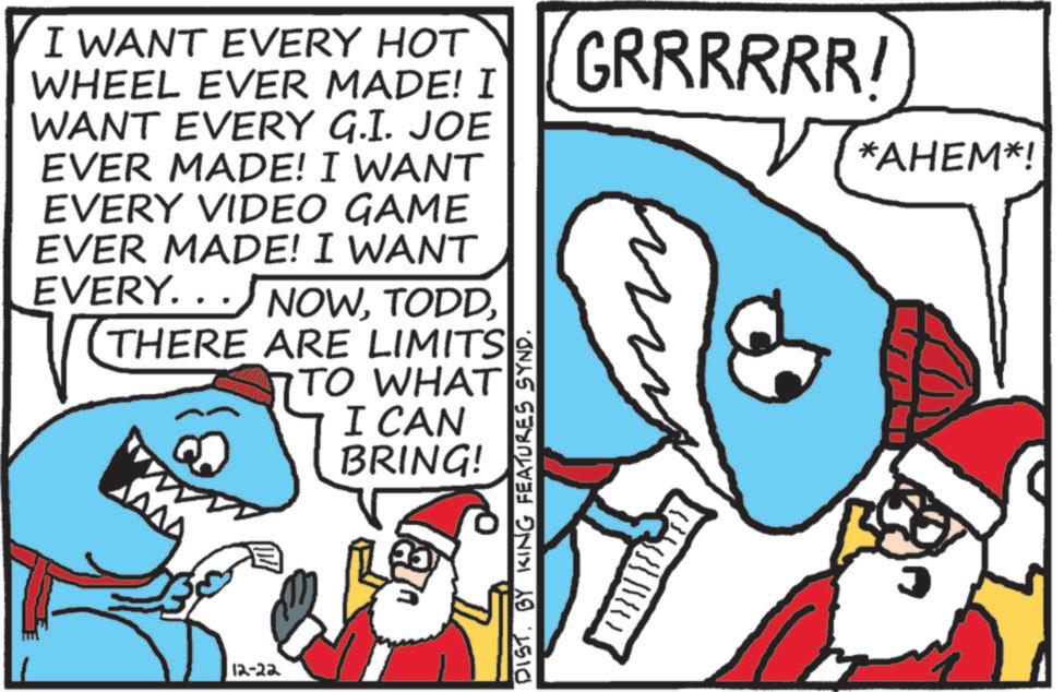 Humour OCR: I WANT EVERY HOT WHEEL EVER MADE! I WANT EVERY G.I. JOE EVER MADE! I WANT EVERY VIDEO GAME EVER MADE! I WANT EVERY. . NOWTHERE ARE LIMITS TO WHAT 12-22 I CAN BRING! DISTBY KING FEATURES SYND. GRRRRRR! my *AHEM*! I WANT EVERY HOT WHEEL EVER MADE ! I WANT EVERY G.I. JOE EVER MADE ! I WANT EVERY VIDEO GAME EVER MADE ! I WANT EVERY . . NOWTHERE ARE LIMITS TO WHAT 12-22 I CAN BRING ! DISTBY KING FEATURES SYND . GRRRRRR ! my * AHEM * !