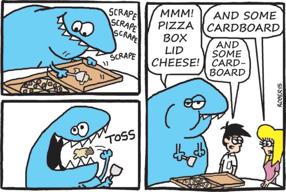 Cartoon OCR: SCRAPE MMM! SCRAPE PIZZA AND SOME CARDBOARD SCRAPE BOX LID AND SOME SCRAPE " CHEESE! CARD- BOARD ?? TOSS ROBERTS SCRAPE MMM ! SCRAPE PIZZA AND SOME CARDBOARD SCRAPE BOX LID AND SOME SCRAPE " CHEESE ! CARD- BOARD ?? TOSS ROBERTS