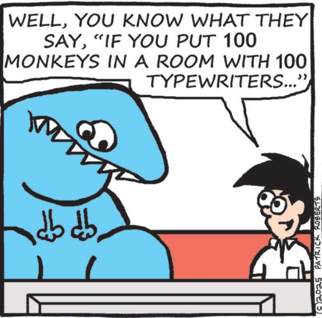 Cartoon OCR: WELLYOU KNOW WHAT THEY SAY“IF YOU PUT 100 MONKEYS IN A ROOM WITH 100 ???? ???? TYPEWRITERS...' ?? (2025 PATRICK ROBERTS WELLYOU KNOW WHAT THEY SAY“ IF YOU PUT 100 MONKEYS IN A ROOM WITH 100 ???? ???? TYPEWRITERS ... ' ?? ( 2025 PATRICK ROBERTS