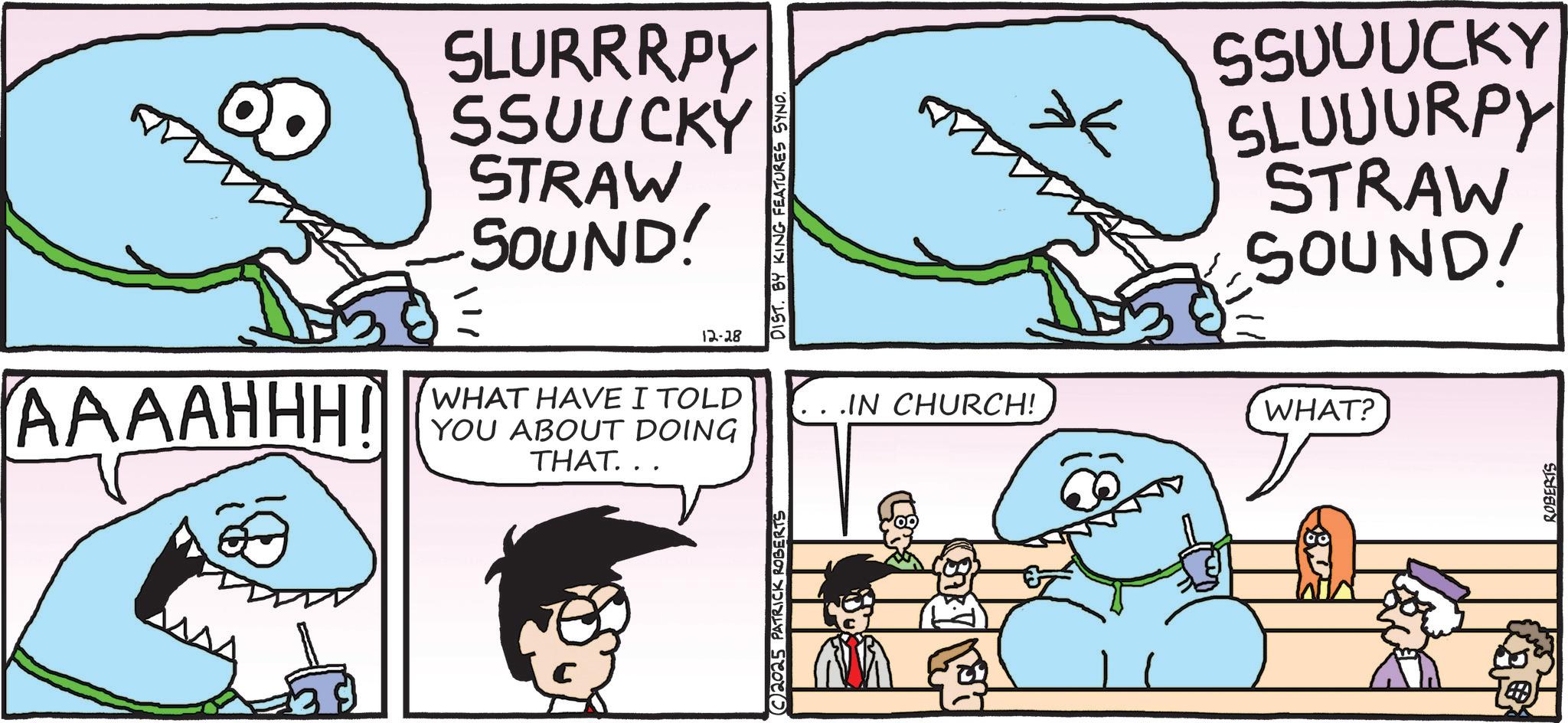 Jaw OCR: SLURRRPY SSUUCKY STRAW SOUND! AAAAHHH! WHAT HAVE I TOLD YOU ABOUT DOING THAT... 2025 PATRICK ROBERTS 12-28 DIST. BY KING FEATURES SYNO. ? SSUUUCKY SLUUURPY STRAW SOUND! IN CHURCH! WHAT? ROBERTS SLURRRPY SSUUCKY STRAW SOUND ! AAAAHHH ! WHAT HAVE I TOLD YOU ABOUT DOING THAT ... 2025 PATRICK ROBERTS 12-28 DIST . BY KING FEATURES SYNO . ? SSUUUCKY SLUUURPY STRAW SOUND ! IN CHURCH ! WHAT ? ROBERTS