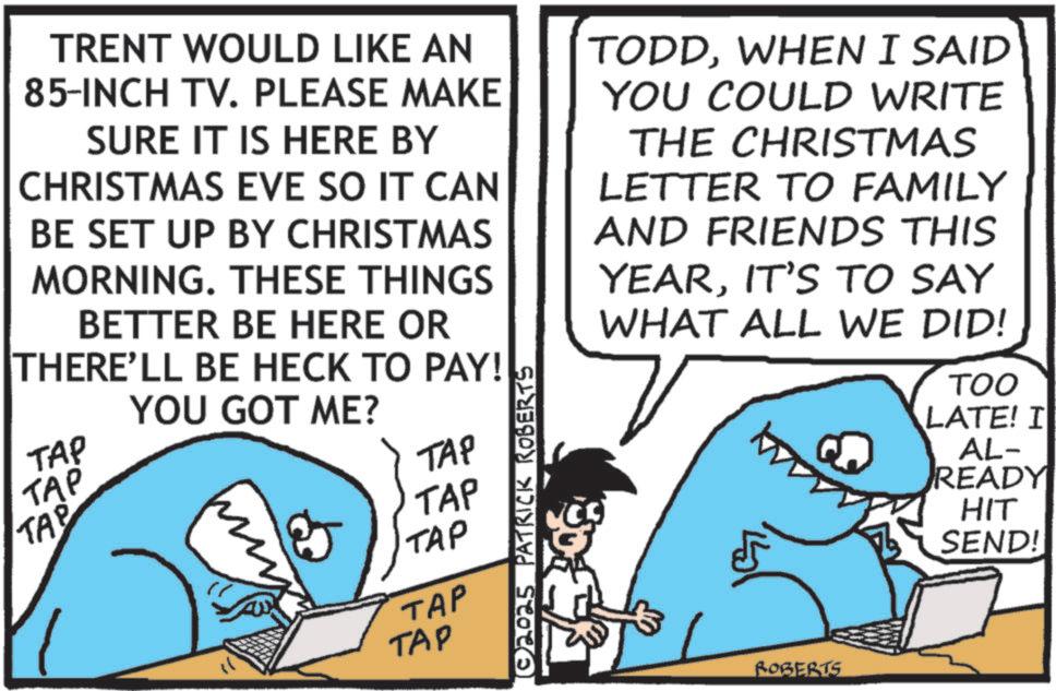 OCR: TRENT WOULD LIKE AN 85-INCH TV. PLEASE MAKE SURE IT IS HERE BY CHRISTMAS EVE SO IT CAN BE SET UP BY CHRISTMAS MORNING. THESE THINGS BETTER BE HERE OR THERE'LL BE HECK TO PAY! TAP TAP TAP YOU GOT ME? & TAP TAP TAP TAP TAP © 2025 PATRICK ROBERTS TODDWHEN I SAID YOU COULD WRITE THE CHRISTMAS LETTER TO FAMILY AND FRIENDS THIS YEARIT'S TO SAY WHAT ALL WE DID! TOO LATE! I AL- READY HIT SEND! ROBERTS TRENT WOULD LIKE AN 85 - INCH TV . PLEASE MAKE SURE IT IS HERE BY CHRISTMAS EVE SO IT CAN BE SET UP BY CHRISTMAS MORNING . THESE THINGS BETTER BE HERE OR THERE'LL BE HECK TO PAY ! TAP TAP TAP YOU GOT ME ? & TAP TAP TAP TAP TAP © 2025 PATRICK ROBERTS TODDWHEN I SAID YOU COULD WRITE THE CHRISTMAS LETTER TO FAMILY AND FRIENDS THIS YEARIT'S TO SAY WHAT ALL WE DID ! TOO LATE ! I AL- READY HIT SEND ! ROBERTS