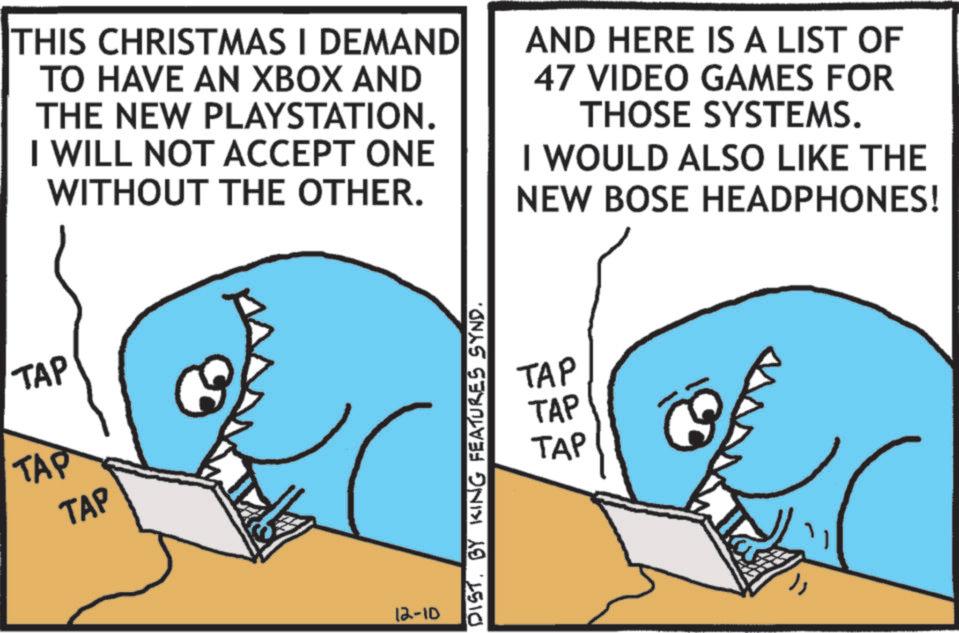OCR: TAP TAP TAP THIS CHRISTMAS I DEMAND TO HAVE AN XBOX AND THE NEW PLAYSTATION. I WILL NOT ACCEPT ONE WITHOUT THE OTHER. AND HERE IS A LIST OF 47 VIDEO GAMES FOR THOSE SYSTEMS. I WOULD ALSO LIKE THE NEW BOSE HEADPHONES! 12-10 TAP TAP TAP DIST. BY KING FEATURES SYND. TAP TAP TAP THIS CHRISTMAS I DEMAND TO HAVE AN XBOX AND THE NEW PLAYSTATION . I WILL NOT ACCEPT ONE WITHOUT THE OTHER . AND HERE IS A LIST OF 47 VIDEO GAMES FOR THOSE SYSTEMS . I WOULD ALSO LIKE THE NEW BOSE HEADPHONES ! 12-10 TAP TAP TAP DIST . BY KING FEATURES SYND .