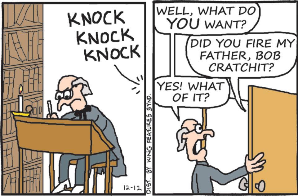 Photo caption OCR: KNOCK KNOCK KNOCK WELLWHAT DO YOU WANT? DID YOU FIRE MY FATHERBOB CRATCHIT? YES! WHAT OF IT? 12-12 DIST. BY KING FEATURES SYND. ?? KNOCK KNOCK KNOCK WELLWHAT DO YOU WANT ? DID YOU FIRE MY FATHERBOB CRATCHIT ? YES ! WHAT OF IT ? 12-12 DIST . BY KING FEATURES SYND . ??
