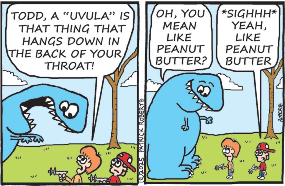 Humour OCR: TODDA "UVULA" IS THAT THING THAT HANGS DOWN IN THE BACK OF YOUR THROAT! 717 ALF 1!! ©2025 PATRICK ROBERTS OHYOU MEAN *SIGHHH* YEAHLIKE LIKE PEANUT PEANUT BUTTER? BUTTER ??? ROBERTS TODDA " UVULA " IS THAT THING THAT HANGS DOWN IN THE BACK OF YOUR THROAT ! 717 ALF 1 !! © 2025 PATRICK ROBERTS OHYOU MEAN * SIGHHH * YEAHLIKE LIKE PEANUT PEANUT BUTTER ? BUTTER ??? ROBERTS
