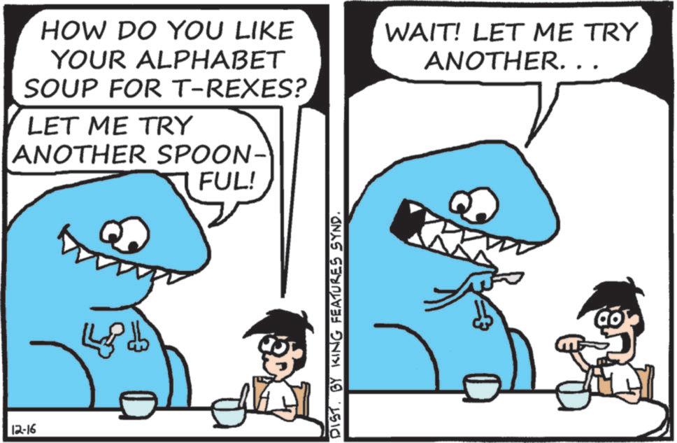 Text OCR: 12-16 HOW DO YOU LIKE YOUR ALPHABET SOUP FOR T-REXES? LET ME TRY ANOTHER SPOON- FUL! DIST. BY KING FEATURES SYND. WAIT! LET ME TRY ANOTHER. . . 12-16 HOW DO YOU LIKE YOUR ALPHABET SOUP FOR T - REXES ? LET ME TRY ANOTHER SPOON- FUL ! DIST . BY KING FEATURES SYND . WAIT ! LET ME TRY ANOTHER . . .