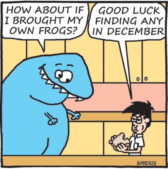 Photo caption OCR: HOW ABOUT IF I BROUGHT MY OWN FROGS? GOOD LUCK FINDING ANY IN DECEMBER ? ROBERTS HOW ABOUT IF I BROUGHT MY OWN FROGS ? GOOD LUCK FINDING ANY IN DECEMBER ? ROBERTS