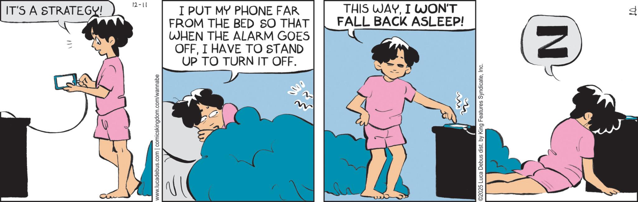 Animated cartoon OCR: 12-11 IT'S A STRATEGY! www.lucadebus.com | comicskingdom.com/wannabe I PUT MY PHONE FAR FROM THE BED SO THAT WHEN THE ALARM GOES OFFI HAVE TO STAND UP TO TURN IT OFF. THIS WAYI WON'T FALL BACK ASLEEP! ©2025 Luca Debus dist. by King Features SyndicateInc. N 01 12-11 IT'S A STRATEGY ! www.lucadebus.com | comicskingdom.com/wannabe I PUT MY PHONE FAR FROM THE BED SO THAT WHEN THE ALARM GOES OFFI HAVE TO STAND UP TO TURN IT OFF . THIS WAYI WON'T FALL BACK ASLEEP ! © 2025 Luca Debus dist . by King Features SyndicateInc. N 01