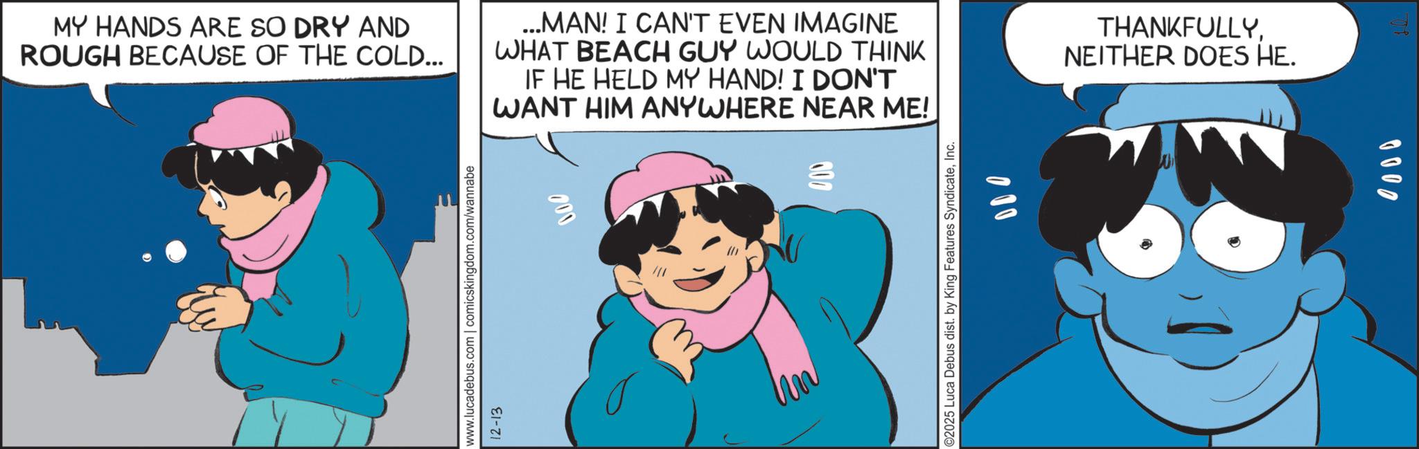 Fiction OCR: 400 MY HANDS ARE SO DRY AND ROUGH BECAUSE OF THE COLD... ...MAN! I CAN'T EVEN IMAGINE WHAT BEACH GUY WOULD THINK IF HE HELD MY HAND! I DON'T WANT HIM ANYWHERE NEAR ME! 000 www.lucadebus.com | comicskingdom.com/wannabe 12-13 THANKFULLYNEITHER DOES HE. ©2025 Luca Debus dist. by King Features SyndicateInc. 000 0000 400 MY HANDS ARE SO DRY AND ROUGH BECAUSE OF THE COLD ... ... MAN ! I CAN'T EVEN IMAGINE WHAT BEACH GUY WOULD THINK IF HE HELD MY HAND ! I DON'T WANT HIM ANYWHERE NEAR ME ! 000 www.lucadebus.com | comicskingdom.com/wannabe 12-13 THANKFULLYNEITHER DOES HE . © 2025 Luca Debus dist . by King Features SyndicateInc. 000 0000