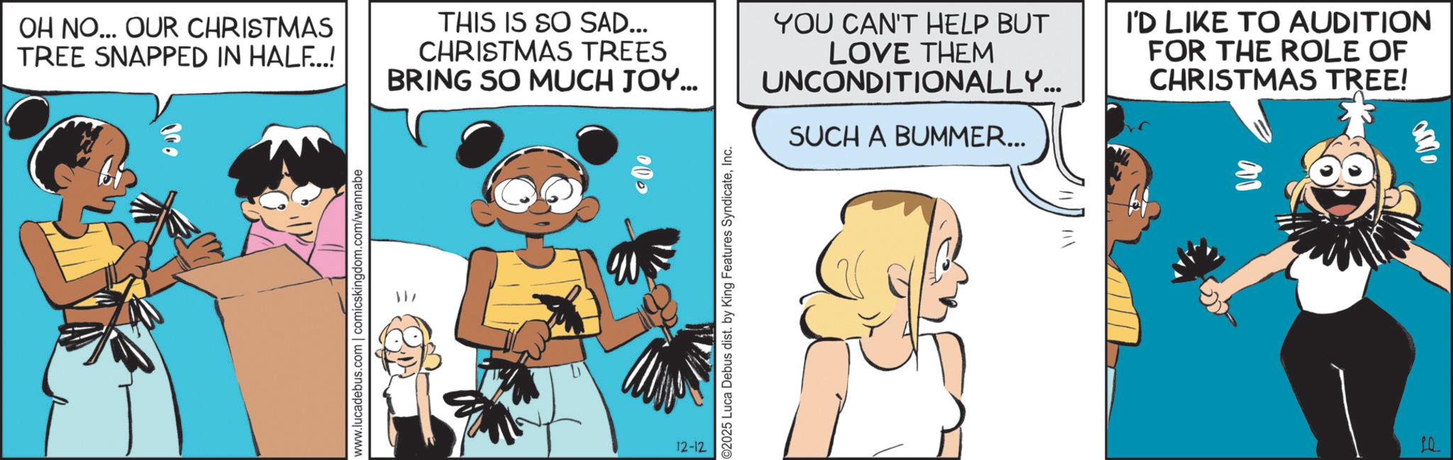 Happiness OCR: www.lucadebus.com | comicskingdom.com/wannabe OH NO... OUR CHRISTMAS TREE SNAPPED IN HALF...! THIS IS SO SAD... CHRISTMAS TREES BRING SO MUCH JOY... 000 YOU CAN'T HELP BUT LOVE THEM UNCONDITIONALLY... SUCH A BUMMER... I'D LIKE TO AUDITION FOR THE ROLE OF CHRISTMAS TREE! 0000 12-12 ©2025 Luca Debus dist. by King Features SyndicateInc. LQ www.lucadebus.com | comicskingdom.com/wannabe OH NO ... OUR CHRISTMAS TREE SNAPPED IN HALF ... ! THIS IS SO SAD ... CHRISTMAS TREES BRING SO MUCH JOY ... 000 YOU CAN'T HELP BUT LOVE THEM UNCONDITIONALLY ... SUCH A BUMMER ... I'D LIKE TO AUDITION FOR THE ROLE OF CHRISTMAS TREE ! 0000 12-12 © 2025 Luca Debus dist . by King Features SyndicateInc. LQ