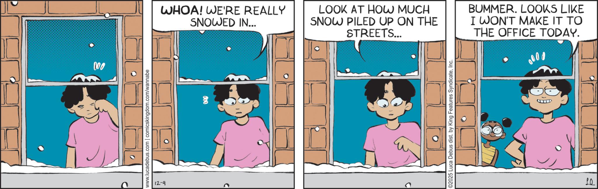 Photo caption OCR: D 000 www.lucadebus.com | comicskingdom.com/wannabe 12-9 WHOA! WE'RE REALLY SNOWED IN... LOOK AT HOW MUCH SNOW PILED UP ON THE STREETS... BUMMER. LOOKS LIKE I WON'T MAKE IT TO THE OFFICE TODAY. 0000 ©2025 Luca Debus dist. by King Features SyndicateInc. 10 D 000 www.lucadebus.com | comicskingdom.com/wannabe 12-9 WHOA ! WE'RE REALLY SNOWED IN ... LOOK AT HOW MUCH SNOW PILED UP ON THE STREETS ... BUMMER . LOOKS LIKE I WON'T MAKE IT TO THE OFFICE TODAY . 0000 © 2025 Luca Debus dist . by King Features SyndicateInc. 10
