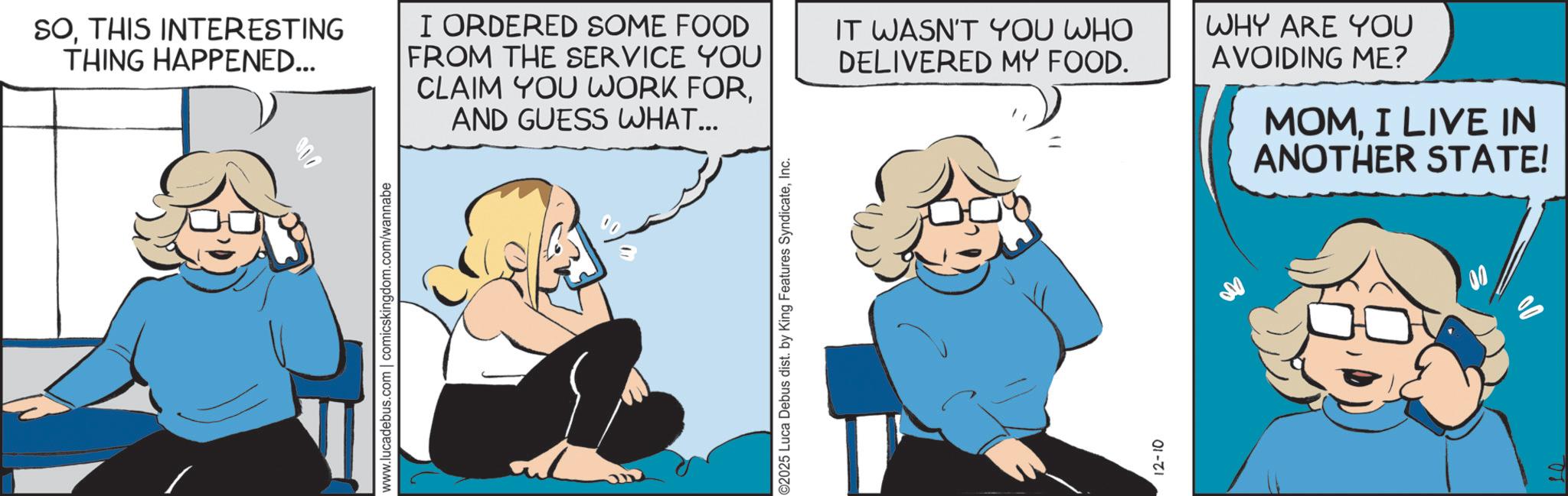 Fictional character OCR: www.lucadebus.com | comicskingdom.com/wannabe SOTHIS INTERESTING THING HAPPENED... I ORDERED SOME FOOD FROM THE SERVICE YOU CLAIM YOU WORK FORAND GUESS WHAT... IT WASN'T YOU WHO DELIVERED MY FOOD. WHY ARE YOU AVOIDING ME? MOMI LIVE IN ANOTHER STATE! ©2025 Luca Debus dist. by King Features SyndicateInc. 12-10 www.lucadebus.com | comicskingdom.com/wannabe SOTHIS INTERESTING THING HAPPENED ... I ORDERED SOME FOOD FROM THE SERVICE YOU CLAIM YOU WORK FORAND GUESS WHAT ... IT WASN'T YOU WHO DELIVERED MY FOOD . WHY ARE YOU AVOIDING ME ? MOMI LIVE IN ANOTHER STATE ! © 2025 Luca Debus dist . by King Features SyndicateInc. 12-10