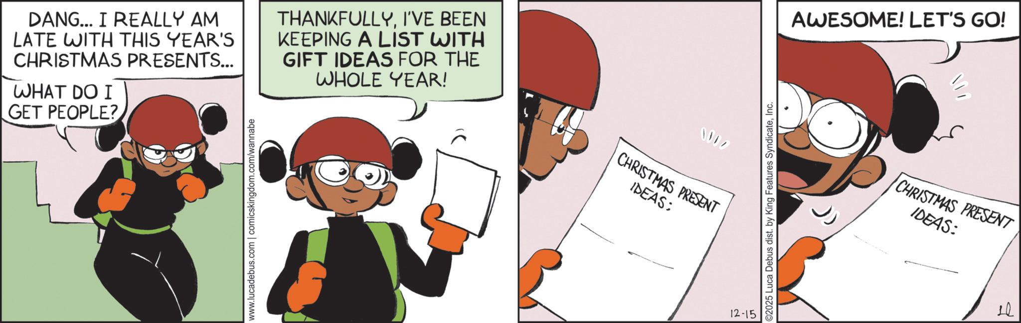 Publication OCR: DANG... I REALLY AM LATE WITH THIS YEAR'S CHRISTMAS PRESENTS... WHAT DO I GET PEOPLE? THANKFULLYI'VE BEEN KEEPING A LIST WITH GIFT IDEAS FOR THE WHOLE YEAR! www.lucadebus.com | comicskingdom.com/wannabe CHRISTMAS PRESENT IDEAS: 12-15 ©2025 Luca Debus dist. by King Features SyndicateInc. AWESOME! LET'S GO! CHRISTMAS PRESENT IDEAS: d 20 DANG ... I REALLY AM LATE WITH THIS YEAR'S CHRISTMAS PRESENTS ... WHAT DO I GET PEOPLE ? THANKFULLYI'VE BEEN KEEPING A LIST WITH GIFT IDEAS FOR THE WHOLE YEAR ! www.lucadebus.com | comicskingdom.com/wannabe CHRISTMAS PRESENT IDEAS : 12-15 © 2025 Luca Debus dist . by King Features SyndicateInc. AWESOME ! LET'S GO ! CHRISTMAS PRESENT IDEAS : d 20