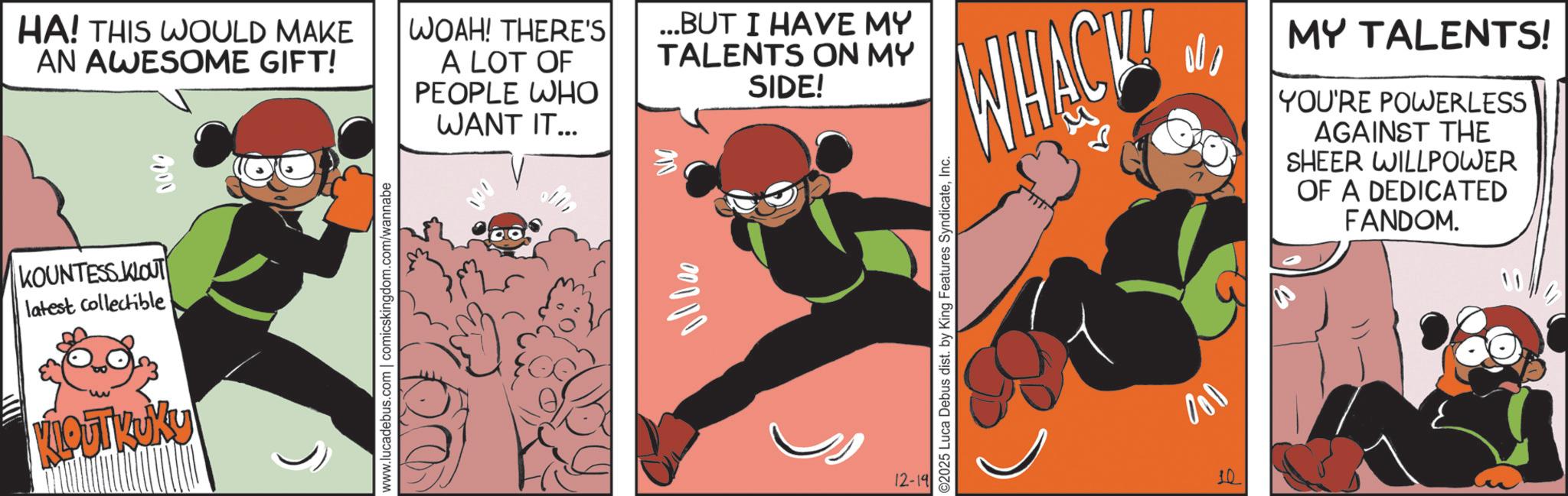 Publication OCR: HA! THIS WOULD MAKE AN AWESOME GIFT! KOUNTESS KLOUT latest collectible KLOUTKUKY www.lucadebus.com | comicskingdom.com/wannabe WOAH! THERE'S A LOT OF PEOPLE WHO WANT IT... ...BUT I HAVE MY TALENTS ON MY 00000 SIDE! 12-19 ©2025 Luca Debus dist. by King Features SyndicateInc. WHACK 000 10 MY TALENTS! YOU'RE POWERLESS AGAINST THE SHEER WILLPOWER OF A DEDICATED FANDOM. HA ! THIS WOULD MAKE AN AWESOME GIFT ! KOUNTESS KLOUT latest collectible KLOUTKUKY www.lucadebus.com | comicskingdom.com/wannabe WOAH ! THERE'S A LOT OF PEOPLE WHO WANT IT ... ... BUT I HAVE MY TALENTS ON MY 00000 SIDE ! 12-19 © 2025 Luca Debus dist . by King Features SyndicateInc. WHACK 000 10 MY TALENTS ! YOU'RE POWERLESS AGAINST THE SHEER WILLPOWER OF A DEDICATED FANDOM .