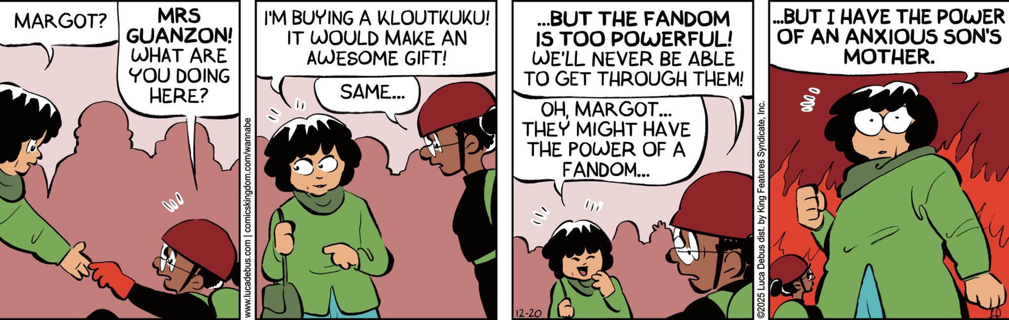 Happiness OCR: MARGOT? MRS GUANZON! WHAT ARE YOU DOING HERE? 000 www.lucadebus.com | comicskingdom.com/wannabe I'M BUYING A KLOUTKUKU! IT WOULD MAKE AN AWESOME GIFT! SAME... ...BUT THE FANDOM IS TOO POWERFUL! WE'LL NEVER BE ABLE TO GET THROUGH THEM! OHMARGOT... THEY MIGHT HAVE THE POWER OF A FANDOM... 12-20 ...BUT I HAVE THE POWER OF AN ANXIOUS SON'S MOTHER. ©2025 Luca Debus dist. by King Features SyndicateInc. 0000 MARGOT ? MRS GUANZON ! WHAT ARE YOU DOING HERE ? 000 www.lucadebus.com | comicskingdom.com/wannabe I'M BUYING A KLOUTKUKU ! IT WOULD MAKE AN AWESOME GIFT ! SAME ... ... BUT THE FANDOM IS TOO POWERFUL ! WE'LL NEVER BE ABLE TO GET THROUGH THEM ! OHMARGOT ... THEY MIGHT HAVE THE POWER OF A FANDOM ... 12-20 ... BUT I HAVE THE POWER OF AN ANXIOUS SON'S MOTHER . © 2025 Luca Debus dist . by King Features SyndicateInc. 0000
