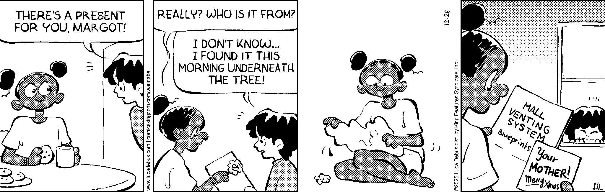 Animation OCR: THERE'S A PRESENT FOR YOUMARGOT! REALLY? WHO IS IT FROM? I DON'T KNOW... I FOUND IT THIS MORNING UNDERNEATH THE TREE! www.lucadebus.com | comicskingdom.com/wannabe ©2025 Luca Debus dist. by King Features SyndicateInc. 12-26 MALL VENTING SYSTEM Blueprints Your MOTHER! Merry Xmas Le THERE'S A PRESENT FOR YOUMARGOT ! REALLY ? WHO IS IT FROM ? I DON'T KNOW ... I FOUND IT THIS MORNING UNDERNEATH THE TREE ! www.lucadebus.com | comicskingdom.com/wannabe © 2025 Luca Debus dist . by King Features SyndicateInc. 12-26 MALL VENTING SYSTEM Blueprints Your MOTHER ! Merry Xmas Le